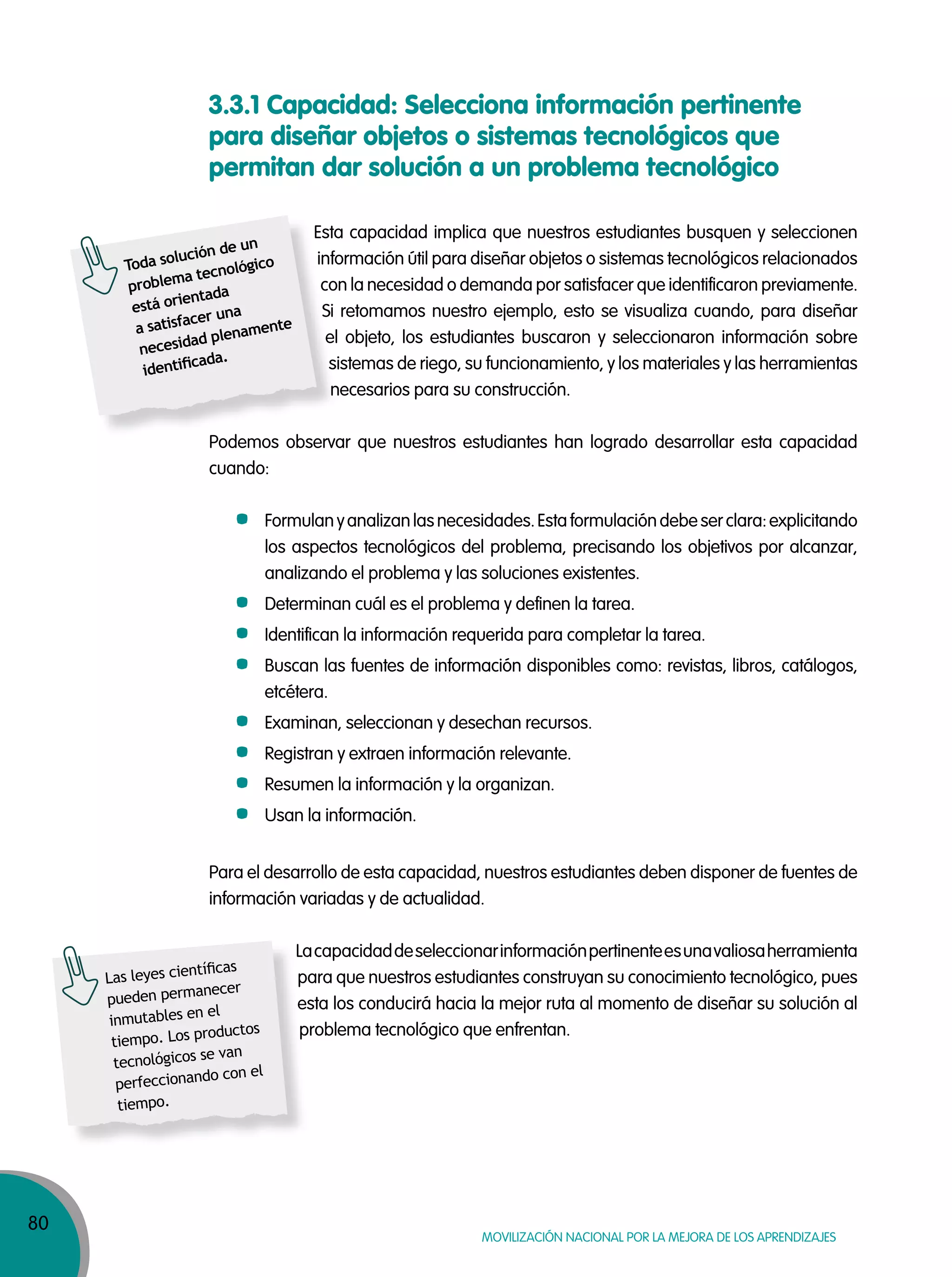 80
MOVILIZACIÓN NACIONAL POR LA MEJORA DE LOS APRENDIZAJES
3.3.1 Capacidad: Selecciona información pertinente
para diseñar objetos o sistemas tecnológicos que
permitan dar solución a un problema tecnológico
Esta capacidad implica que nuestros estudiantes busquen y seleccionen
información útil para diseñar objetos o sistemas tecnológicos relacionados
con la necesidad o demanda por satisfacer que identificaron previamente.
Si retomamos nuestro ejemplo, esto se visualiza cuando, para diseñar
el objeto, los estudiantes buscaron y seleccionaron información sobre
sistemas de riego, su funcionamiento, y los materiales y las herramientas
necesarios para su construcción.
Podemos observar que nuestros estudiantes han logrado desarrollar esta capacidad
cuando:
Formulanyanalizanlasnecesidades.Estaformulacióndebeserclara:explicitando
los aspectos tecnológicos del problema, precisando los objetivos por alcanzar,
analizando el problema y las soluciones existentes.
Determinan cuál es el problema y definen la tarea.
Identifican la información requerida para completar la tarea.
Buscan las fuentes de información disponibles como: revistas, libros, catálogos,
etcétera.
Examinan, seleccionan y desechan recursos.
Registran y extraen información relevante.
Resumen la información y la organizan.
Usan la información.
Para el desarrollo de esta capacidad, nuestros estudiantes deben disponer de fuentes de
información variadas y de actualidad.
Lacapacidaddeseleccionarinformaciónpertinenteesunavaliosaherramienta
para que nuestros estudiantes construyan su conocimiento tecnológico, pues
esta los conducirá hacia la mejor ruta al momento de diseñar su solución al
problema tecnológico que enfrentan.
Esta capacidad implica que nuestros estudiantes busquen y seleccionen
información útil para diseñar objetos o sistemas tecnológicos relacionados
con la necesidad o demanda por satisfacer que identificaron previamente.
Si retomamos nuestro ejemplo, esto se visualiza cuando, para diseñar
el objeto, los estudiantes buscaron y seleccionaron información sobre
sistemas de riego, su funcionamiento, y los materiales y las herramientas
necesarios para su construcción.
Podemos observar que nuestros estudiantes han logrado desarrollar esta capacidad
Toda solución de un
problema tecnológico
está orientada
a satisfacer una
necesidad plenamente
identiﬁcada.
Lacapacidaddeseleccionarinformaciónpertinenteesunavaliosaherramienta
para que nuestros estudiantes construyan su conocimiento tecnológico, pues
esta los conducirá hacia la mejor ruta al momento de diseñar su solución al
problema tecnológico que enfrentan.
Las leyes cientíﬁcas
pueden permanecer
inmutables en el
tiempo. Los productos
tecnológicos se van
perfeccionando con el
tiempo.
 