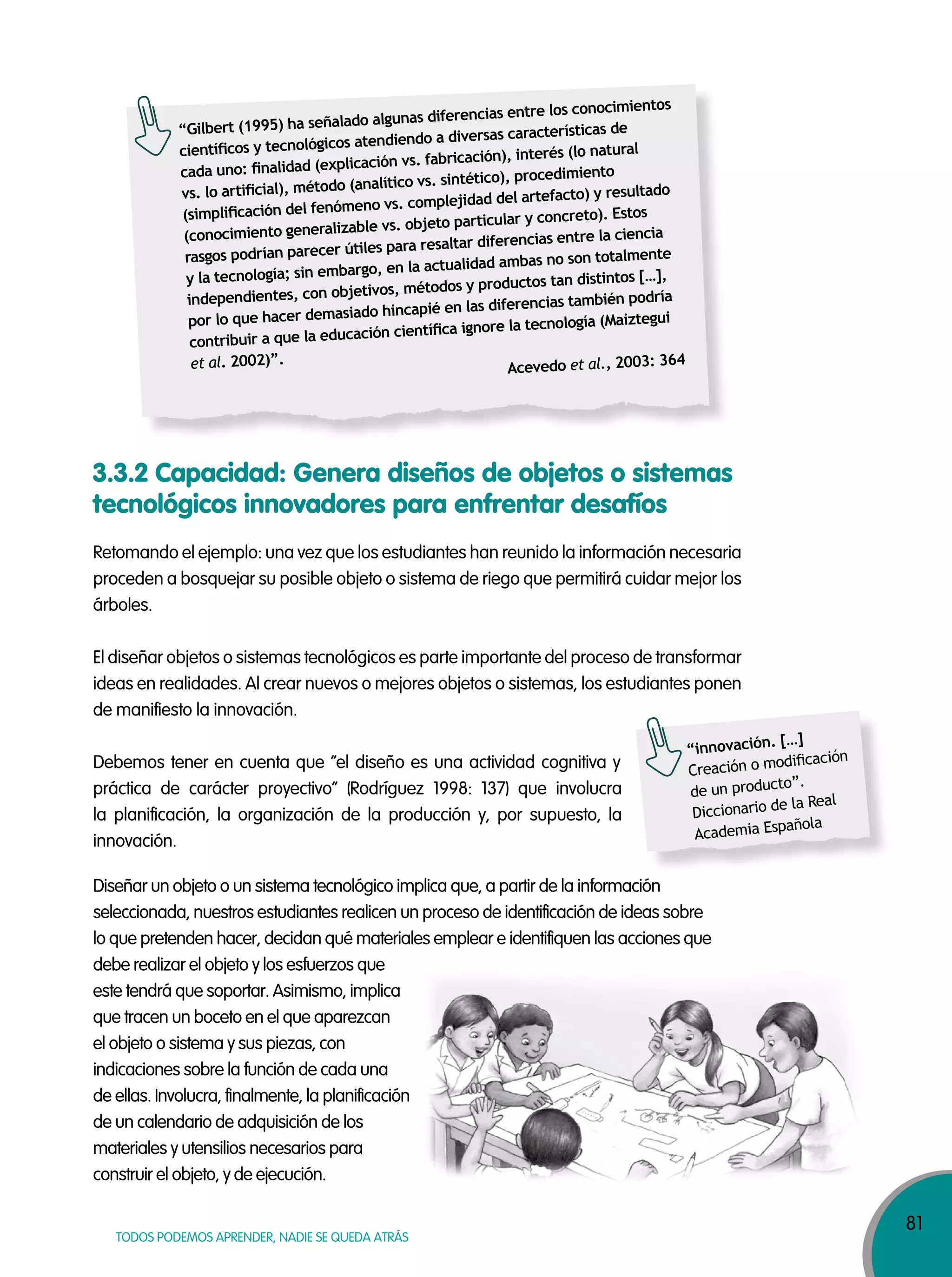 81
TODOS PODEMOS APRENDER, NADIE SE QUEDA ATRÁS
3.3.2 Capacidad: Genera diseños de objetos o sistemas
tecnológicos innovadores para enfrentar desafíos
Retomando el ejemplo: una vez que los estudiantes han reunido la información necesaria
proceden a bosquejar su posible objeto o sistema de riego que permitirá cuidar mejor los
árboles.
El diseñar objetos o sistemas tecnológicos es parte importante del proceso de transformar
ideas en realidades. Al crear nuevos o mejores objetos o sistemas, los estudiantes ponen
de manifiesto la innovación.
Debemos tener en cuenta que “el diseño es una actividad cognitiva y
práctica de carácter proyectivo” (Rodríguez 1998: 137) que involucra
la planificación, la organización de la producción y, por supuesto, la
innovación.
Diseñar un objeto o un sistema tecnológico implica que, a partir de la información
seleccionada, nuestros estudiantes realicen un proceso de identificación de ideas sobre
lo que pretenden hacer, decidan qué materiales emplear e identifiquen las acciones que
debe realizar el objeto y los esfuerzos que
este tendrá que soportar. Asimismo, implica
que tracen un boceto en el que aparezcan
el objeto o sistema y sus piezas, con
indicaciones sobre la función de cada una
de ellas. Involucra, finalmente, la planificación
de un calendario de adquisición de los
materiales y utensilios necesarios para
construir el objeto, y de ejecución.
“innovación. […]
Creación o modiﬁcación
de un producto”.
Diccionario de la Real
Academia Española
“Gilbert (1995) ha señalado algunas diferencias entre los conocimientos
cientíﬁcos y tecnológicos atendiendo a diversas características de
cada uno: ﬁnalidad (explicación vs. fabricación), interés (lo natural
vs. lo artiﬁcial), método (analítico vs. sintético), procedimiento
(simpliﬁcación del fenómeno vs. complejidad del artefacto) y resultado
(conocimiento generalizable vs. objeto particular y concreto). Estos
rasgos podrían parecer útiles para resaltar diferencias entre la ciencia
y la tecnología; sin embargo, en la actualidad ambas no son totalmente
independientes, con objetivos, métodos y productos tan distintos […],
por lo que hacer demasiado hincapié en las diferencias también podría
contribuir a que la educación cientíﬁca ignore la tecnología (Maiztegui
et al. 2002)”.
Acevedo et al., 2003: 364
 