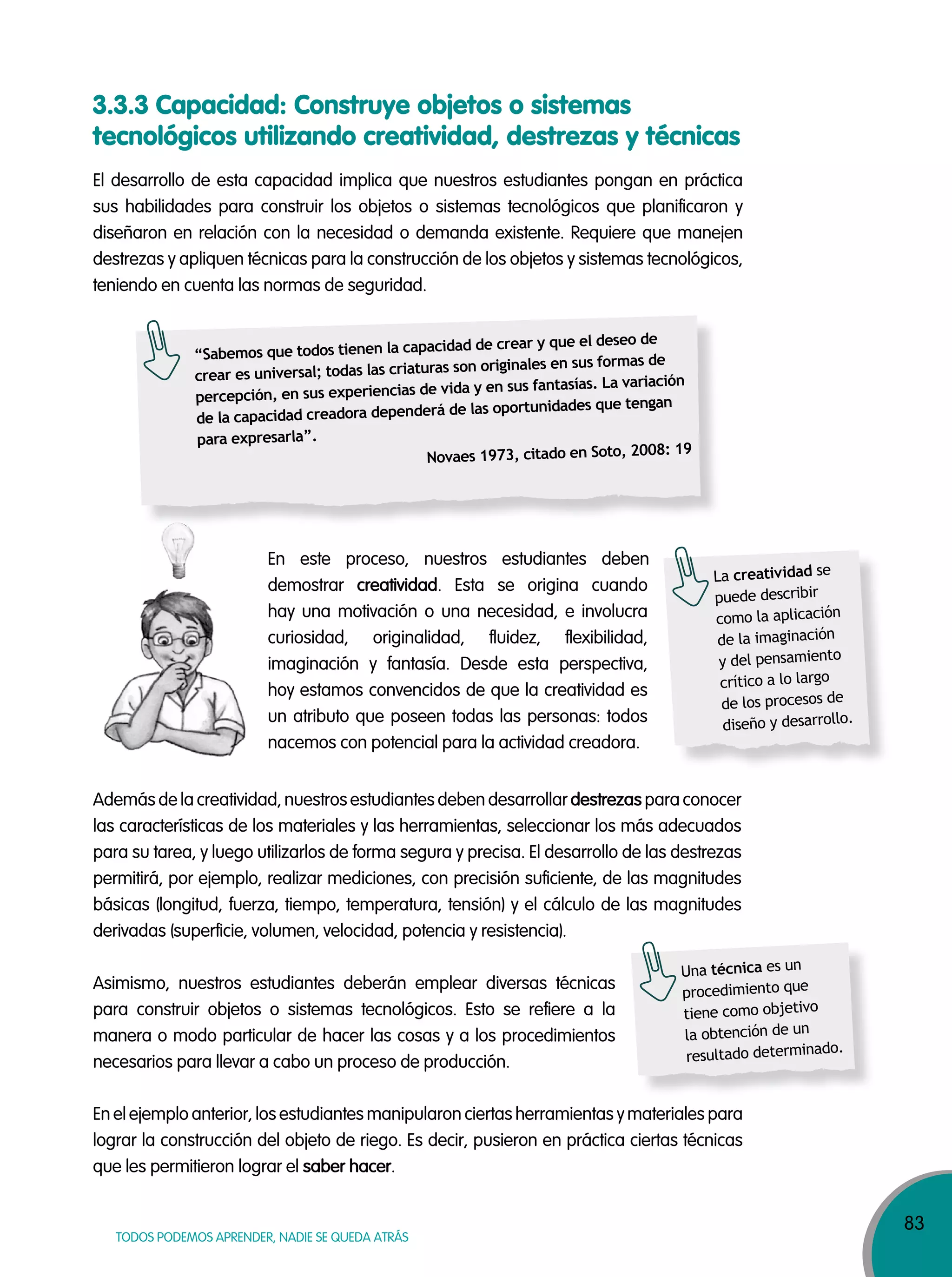 83
TODOS PODEMOS APRENDER, NADIE SE QUEDA ATRÁS
El desarrollo de esta capacidad implica que nuestros estudiantes pongan en práctica
sus habilidades para construir los objetos o sistemas tecnológicos que planificaron y
diseñaron en relación con la necesidad o demanda existente. Requiere que manejen
destrezas y apliquen técnicas para la construcción de los objetos y sistemas tecnológicos,
teniendo en cuenta las normas de seguridad.
En este proceso, nuestros estudiantes deben
demostrar creatividad. Esta se origina cuando
hay una motivación o una necesidad, e involucra
curiosidad, originalidad, fluidez, flexibilidad,
imaginación y fantasía. Desde esta perspectiva,
hoy estamos convencidos de que la creatividad es
un atributo que poseen todas las personas: todos
nacemos con potencial para la actividad creadora.
Además de la creatividad, nuestros estudiantes deben desarrollar destrezas para conocer
las características de los materiales y las herramientas, seleccionar los más adecuados
para su tarea, y luego utilizarlos de forma segura y precisa. El desarrollo de las destrezas
permitirá, por ejemplo, realizar mediciones, con precisión suficiente, de las magnitudes
básicas (longitud, fuerza, tiempo, temperatura, tensión) y el cálculo de las magnitudes
derivadas (superficie, volumen, velocidad, potencia y resistencia).
Asimismo, nuestros estudiantes deberán emplear diversas técnicas
para construir objetos o sistemas tecnológicos. Esto se refiere a la
manera o modo particular de hacer las cosas y a los procedimientos
necesarios para llevar a cabo un proceso de producción.
3.3.3 Capacidad: Construye objetos o sistemas
tecnológicos utilizando creatividad, destrezas y técnicas
“Sabemos que todos tienen la capacidad de crear y que el deseo de
crear es universal; todas las criaturas son originales en sus formas de
percepción, en sus experiencias de vida y en sus fantasías. La variación
de la capacidad creadora dependerá de las oportunidades que tengan
para expresarla”.
Novaes 1973, citado en Soto, 2008: 19
La creatividad se
puede describir
como la aplicación
de la imaginación
y del pensamiento
crítico a lo largo
de los procesos de
diseño y desarrollo.
Una técnica es un
procedimiento que
tiene como objetivo
la obtención de un
resultado determinado.
En el ejemplo anterior, los estudiantes manipularon ciertas herramientas y materiales para
lograr la construcción del objeto de riego. Es decir, pusieron en práctica ciertas técnicas
que les permitieron lograr el saber hacer.
 