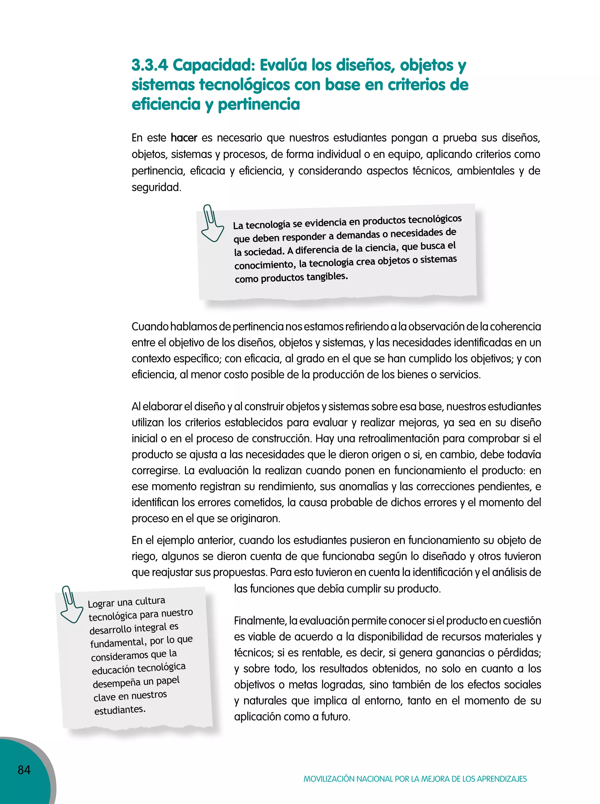 84
MOVILIZACIÓN NACIONAL POR LA MEJORA DE LOS APRENDIZAJES
En este hacer es necesario que nuestros estudiantes pongan a prueba sus diseños,
objetos, sistemas y procesos, de forma individual o en equipo, aplicando criterios como
pertinencia, eficacia y eficiencia, y considerando aspectos técnicos, ambientales y de
seguridad.
Cuandohablamosdepertinencianosestamosrefiriendoalaobservacióndelacoherencia
entre el objetivo de los diseños, objetos y sistemas, y las necesidades identificadas en un
contexto específico; con eficacia, al grado en el que se han cumplido los objetivos; y con
eficiencia, al menor costo posible de la producción de los bienes o servicios.
Al elaborar el diseño y al construir objetos y sistemas sobre esa base, nuestros estudiantes
utilizan los criterios establecidos para evaluar y realizar mejoras, ya sea en su diseño
inicial o en el proceso de construcción. Hay una retroalimentación para comprobar si el
producto se ajusta a las necesidades que le dieron origen o si, en cambio, debe todavía
corregirse. La evaluación la realizan cuando ponen en funcionamiento el producto: en
ese momento registran su rendimiento, sus anomalías y las correcciones pendientes, e
identifican los errores cometidos, la causa probable de dichos errores y el momento del
proceso en el que se originaron.
En el ejemplo anterior, cuando los estudiantes pusieron en funcionamiento su objeto de
riego, algunos se dieron cuenta de que funcionaba según lo diseñado y otros tuvieron
que reajustar sus propuestas. Para esto tuvieron en cuenta la identificación y el análisis de
3.3.4 Capacidad: Evalúa los diseños, objetos y
sistemas tecnológicos con base en criterios de
eficiencia y pertinencia
La tecnología se evidencia en productos tecnológicos
que deben responder a demandas o necesidades de
la sociedad. A diferencia de la ciencia, que busca el
conocimiento, la tecnología crea objetos o sistemas
como productos tangibles.
Lograr una cultura
tecnológica para nuestro
desarrollo integral es
fundamental, por lo que
consideramos que la
educación tecnológica
desempeña un papel
clave en nuestros
estudiantes.
las funciones que debía cumplir su producto.
Finalmente, la evaluación permite conocer si el producto en cuestión
es viable de acuerdo a la disponibilidad de recursos materiales y
técnicos; si es rentable, es decir, si genera ganancias o pérdidas;
y sobre todo, los resultados obtenidos, no solo en cuanto a los
objetivos o metas logradas, sino también de los efectos sociales
y naturales que implica al entorno, tanto en el momento de su
aplicación como a futuro.
 