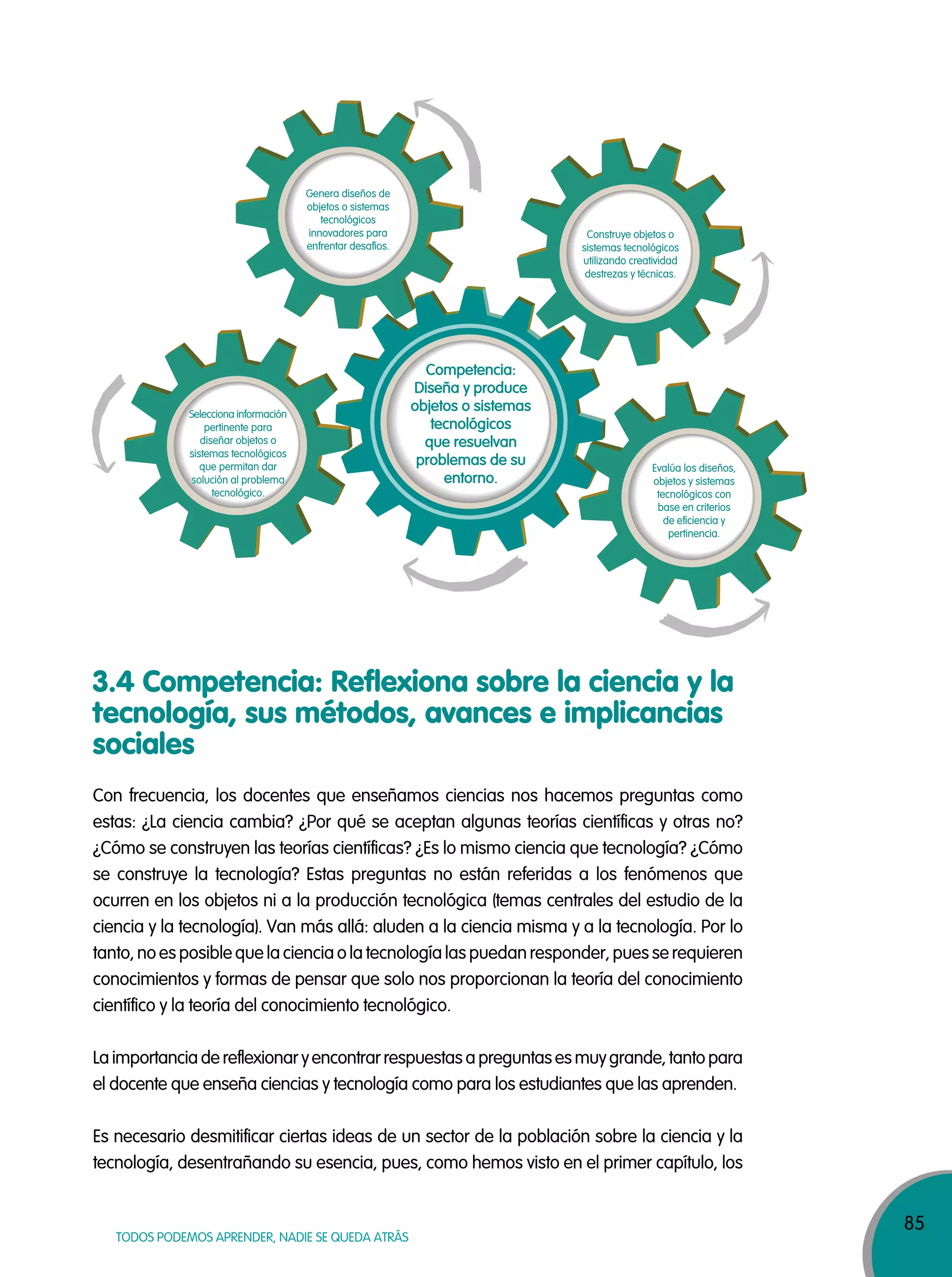 85
TODOS PODEMOS APRENDER, NADIE SE QUEDA ATRÁS
3.4 Competencia: Reflexiona sobre la ciencia y la
tecnología, sus métodos, avances e implicancias
sociales
Con frecuencia, los docentes que enseñamos ciencias nos hacemos preguntas como
estas: ¿La ciencia cambia? ¿Por qué se aceptan algunas teorías científicas y otras no?
¿Cómo se construyen las teorías científicas? ¿Es lo mismo ciencia que tecnología? ¿Cómo
se construye la tecnología? Estas preguntas no están referidas a los fenómenos que
ocurren en los objetos ni a la producción tecnológica (temas centrales del estudio de la
ciencia y la tecnología). Van más allá: aluden a la ciencia misma y a la tecnología. Por lo
tanto, no es posible que la ciencia o la tecnología las puedan responder, pues se requieren
conocimientos y formas de pensar que solo nos proporcionan la teoría del conocimiento
científico y la teoría del conocimiento tecnológico.
La importancia de reflexionar y encontrar respuestas a preguntas es muy grande, tanto para
el docente que enseña ciencias y tecnología como para los estudiantes que las aprenden.
Es necesario desmitificar ciertas ideas de un sector de la población sobre la ciencia y la
tecnología, desentrañando su esencia, pues, como hemos visto en el primer capítulo, los
Competencia:
Diseña y produce
objetos o sistemas
tecnológicos
que resuelvan
problemas de su
entorno.
Selecciona información
pertinente para
diseñar objetos o
sistemas tecnológicos
que permitan dar
solución al problema
tecnológico.
Genera diseños de
objetos o sistemas
tecnológicos
innovadores para
enfrentar desafíos.
Construye objetos o
sistemas tecnológicos
utilizando creatividad
destrezas y técnicas.
Evalúa los diseños,
objetos y sistemas
tecnológicos con
base en criterios
de eficiencia y
pertinencia.
 