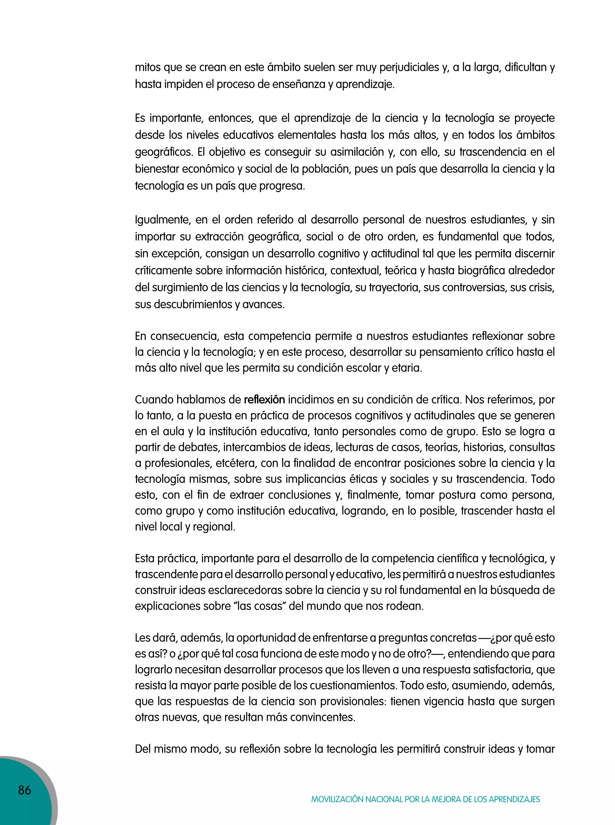 86
Movilización nacional por la Mejora de los aprendizajes
mitos que se crean en este ámbito suelen ser muy perjudiciales y, a la larga, dificultan y
hasta impiden el proceso de enseñanza y aprendizaje.
Es importante, entonces, que el aprendizaje de la ciencia y la tecnología se proyecte
desde los niveles educativos elementales hasta los más altos, y en todos los ámbitos
geográficos. El objetivo es conseguir su asimilación y, con ello, su trascendencia en el
bienestar económico y social de la población, pues un país que desarrolla la ciencia y la
tecnología es un país que progresa.
Igualmente, en el orden referido al desarrollo personal de nuestros estudiantes, y sin
importar su extracción geográfica, social o de otro orden, es fundamental que todos,
sin excepción, consigan un desarrollo cognitivo y actitudinal tal que les permita discernir
críticamente sobre información histórica, contextual, teórica y hasta biográfica alrededor
del surgimiento de las ciencias y la tecnología, su trayectoria, sus controversias, sus crisis,
sus descubrimientos y avances.
En consecuencia, esta competencia permite a nuestros estudiantes reflexionar sobre
la ciencia y la tecnología; y en este proceso, desarrollar su pensamiento crítico hasta el
más alto nivel que les permita su condición escolar y etaria.
Cuando hablamos de reflexión incidimos en su condición de crítica. Nos referimos, por
lo tanto, a la puesta en práctica de procesos cognitivos y actitudinales que se generen
en el aula y la institución educativa, tanto personales como de grupo. Esto se logra a
partir de debates, intercambios de ideas, lecturas de casos, teorías, historias, consultas
a profesionales, etcétera, con la finalidad de encontrar posiciones sobre la ciencia y la
tecnología mismas, sobre sus implicancias éticas y sociales y su trascendencia. Todo
esto, con el fin de extraer conclusiones y, finalmente, tomar postura como persona,
como grupo y como institución educativa, logrando, en lo posible, trascender hasta el
nivel local y regional.
Esta práctica, importante para el desarrollo de la competencia científica y tecnológica, y
trascendenteparaeldesarrollopersonalyeducativo,lespermitiráanuestrosestudiantes
construir ideas esclarecedoras sobre la ciencia y su rol fundamental en la búsqueda de
explicaciones sobre “las cosas” del mundo que nos rodean.
Les dará, además, la oportunidad de enfrentarse a preguntas concretas —¿por qué esto
es así? o ¿por qué tal cosa funciona de este modo y no de otro?—, entendiendo que para
lograrlo necesitan desarrollar procesos que los lleven a una respuesta satisfactoria, que
resista la mayor parte posible de los cuestionamientos. Todo esto, asumiendo, además,
que las respuestas de la ciencia son provisionales: tienen vigencia hasta que surgen
otras nuevas, que resultan más convincentes.
Del mismo modo, su reflexión sobre la tecnología les permitirá construir ideas y tomar
 