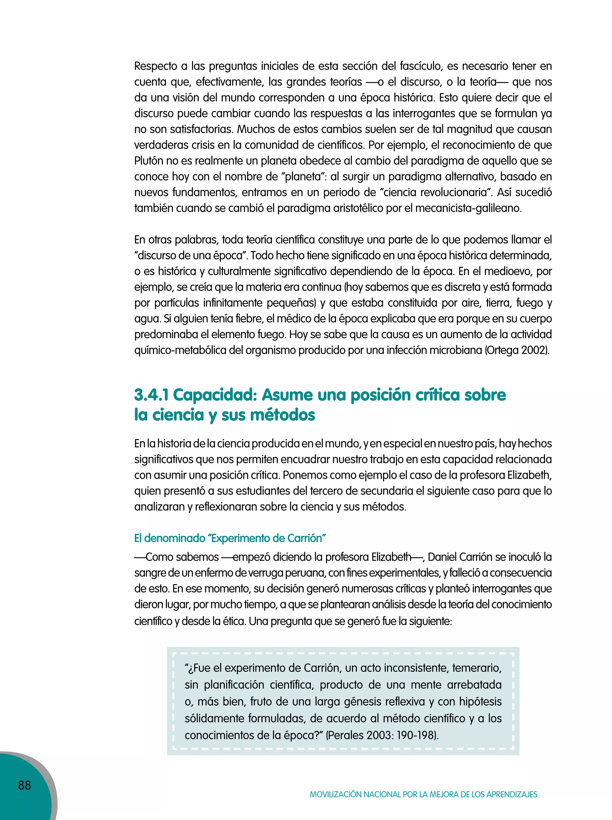 88
Movilización nacional por la Mejora de los aprendizajes
Respecto a las preguntas iniciales de esta sección del fascículo, es necesario tener en
cuenta que, efectivamente, las grandes teorías —o el discurso, o la teoría— que nos
da una visión del mundo corresponden a una época histórica. Esto quiere decir que el
discurso puede cambiar cuando las respuestas a las interrogantes que se formulan ya
no son satisfactorias. Muchos de estos cambios suelen ser de tal magnitud que causan
verdaderas crisis en la comunidad de científicos. Por ejemplo, el reconocimiento de que
Plutón no es realmente un planeta obedece al cambio del paradigma de aquello que se
conoce hoy con el nombre de “planeta”: al surgir un paradigma alternativo, basado en
nuevos fundamentos, entramos en un periodo de “ciencia revolucionaria”. Así sucedió
también cuando se cambió el paradigma aristotélico por el mecanicista-galileano.
En otras palabras, toda teoría científica constituye una parte de lo que podemos llamar el
“discurso de una época”. Todo hecho tiene significado en una época histórica determinada,
o es histórica y culturalmente significativo dependiendo de la época. En el medioevo, por
ejemplo, se creía que la materia era continua (hoy sabemos que es discreta y está formada
por partículas infinitamente pequeñas) y que estaba constituida por aire, tierra, fuego y
agua. Si alguien tenía fiebre, el médico de la época explicaba que era porque en su cuerpo
predominaba el elemento fuego. Hoy se sabe que la causa es un aumento de la actividad
químico-metabólica del organismo producido por una infección microbiana (Ortega 2002).
Enlahistoriadelacienciaproducidaenelmundo,yenespecialennuestropaís,hayhechos
significativos que nos permiten encuadrar nuestro trabajo en esta capacidad relacionada
con asumir una posición crítica. Ponemos como ejemplo el caso de la profesora Elizabeth,
quien presentó a sus estudiantes del tercero de secundaria el siguiente caso para que lo
analizaran y reflexionaran sobre la ciencia y sus métodos.
El denominado “Experimento de Carrión”
—Como sabemos —empezó diciendo la profesora Elizabeth—, Daniel Carrión se inoculó la
sangredeunenfermodeverrugaperuana,confinesexperimentales,yfallecióaconsecuencia
de esto. En ese momento, su decisión generó numerosas críticas y planteó interrogantes que
dieronlugar,pormuchotiempo,aqueseplantearananálisisdesdelateoríadelconocimiento
científico y desde la ética. Una pregunta que se generó fue la siguiente:
3.4.1 Capacidad: Asume una posición crítica sobre
la ciencia y sus métodos
“¿Fue el experimento de Carrión, un acto inconsistente, temerario,
sin planificación científica, producto de una mente arrebatada
o, más bien, fruto de una larga génesis reflexiva y con hipótesis
sólidamente formuladas, de acuerdo al método científico y a los
conocimientos de la época?” (Perales 2003: 190-198).
 