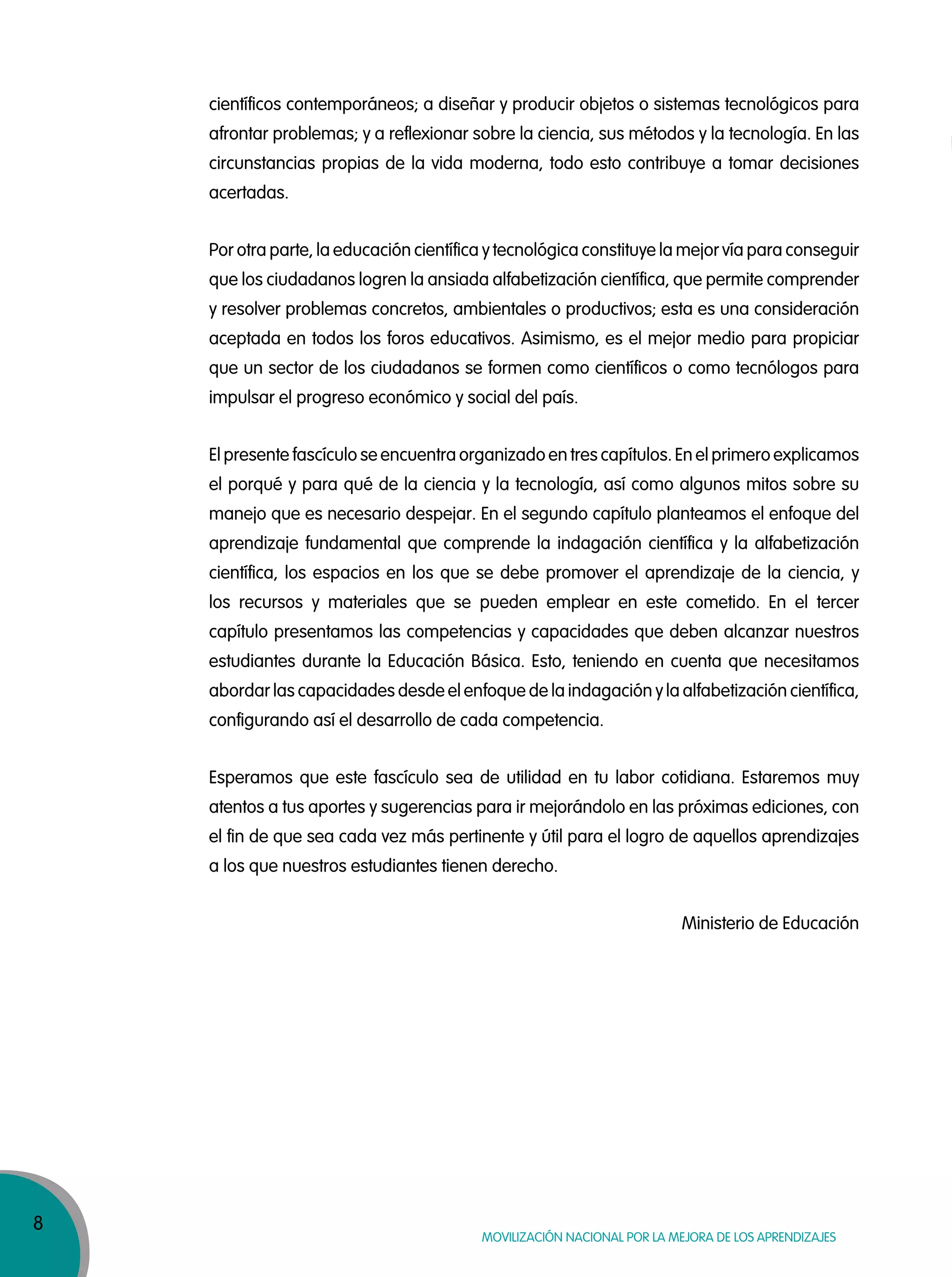 8
MOVILIZACIÓN NACIONAL POR LA MEJORA DE LOS APRENDIZAJES
científicos contemporáneos; a diseñar y producir objetos o sistemas tecnológicos para
afrontar problemas; y a reflexionar sobre la ciencia, sus métodos y la tecnología. En las
circunstancias propias de la vida moderna, todo esto contribuye a tomar decisiones
acertadas.
Por otra parte, la educación científica y tecnológica constituye la mejor vía para conseguir
que los ciudadanos logren la ansiada alfabetización científica, que permite comprender
y resolver problemas concretos, ambientales o productivos; esta es una consideración
aceptada en todos los foros educativos. Asimismo, es el mejor medio para propiciar
que un sector de los ciudadanos se formen como científicos o como tecnólogos para
impulsar el progreso económico y social del país.
El presente fascículo se encuentra organizado en tres capítulos. En el primero explicamos
el porqué y para qué de la ciencia y la tecnología, así como algunos mitos sobre su
manejo que es necesario despejar. En el segundo capítulo planteamos el enfoque del
aprendizaje fundamental que comprende la indagación científica y la alfabetización
científica, los espacios en los que se debe promover el aprendizaje de la ciencia, y
los recursos y materiales que se pueden emplear en este cometido. En el tercer
capítulo presentamos las competencias y capacidades que deben alcanzar nuestros
estudiantes durante la Educación Básica. Esto, teniendo en cuenta que necesitamos
abordar las capacidades desde el enfoque de la indagación y la alfabetización científica,
configurando así el desarrollo de cada competencia.
Esperamos que este fascículo sea de utilidad en tu labor cotidiana. Estaremos muy
atentos a tus aportes y sugerencias para ir mejorándolo en las próximas ediciones, con
el fin de que sea cada vez más pertinente y útil para el logro de aquellos aprendizajes
a los que nuestros estudiantes tienen derecho.
Ministerio de Educación
 