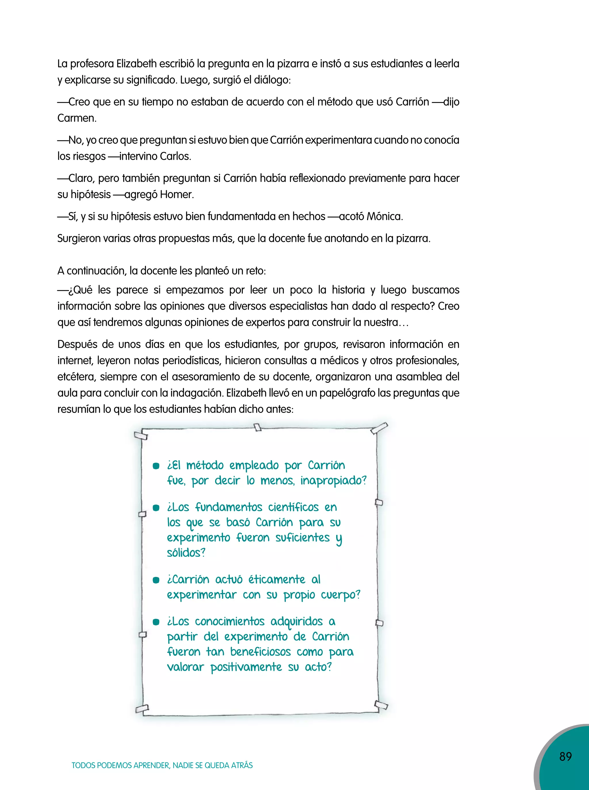89
TODOS PODEMOS APRENDER, NADIE SE QUEDA ATRÁS
La profesora Elizabeth escribió la pregunta en la pizarra e instó a sus estudiantes a leerla
y explicarse su significado. Luego, surgió el diálogo:
—Creo que en su tiempo no estaban de acuerdo con el método que usó Carrión —dijo
Carmen.
—No, yo creo que preguntan si estuvo bien que Carrión experimentara cuando no conocía
los riesgos —intervino Carlos.
—Claro, pero también preguntan si Carrión había reflexionado previamente para hacer
su hipótesis —agregó Homer.
—Sí, y si su hipótesis estuvo bien fundamentada en hechos —acotó Mónica.
Surgieron varias otras propuestas más, que la docente fue anotando en la pizarra.
A continuación, la docente les planteó un reto:
—¿Qué les parece si empezamos por leer un poco la historia y luego buscamos
información sobre las opiniones que diversos especialistas han dado al respecto? Creo
que así tendremos algunas opiniones de expertos para construir la nuestra…
Después de unos días en que los estudiantes, por grupos, revisaron información en
internet, leyeron notas periodísticas, hicieron consultas a médicos y otros profesionales,
etcétera, siempre con el asesoramiento de su docente, organizaron una asamblea del
aula para concluir con la indagación. Elizabeth llevó en un papelógrafo las preguntas que
resumían lo que los estudiantes habían dicho antes:resumían lo que los estudiantes habían dicho antes:
¿El método empleado por Carrión
fue, por decir lo menos, inapropiado?
¿Los fundamentos científicos en
los que se basó Carrión para su
experimento fueron suficientes y
sólidos?
¿Carrión actuó éticamente al
experimentar con su propio cuerpo?
¿Los conocimientos adquiridos a
partir del experimento de Carrión
fueron tan beneficiosos como para
valorar positivamente su acto?
 