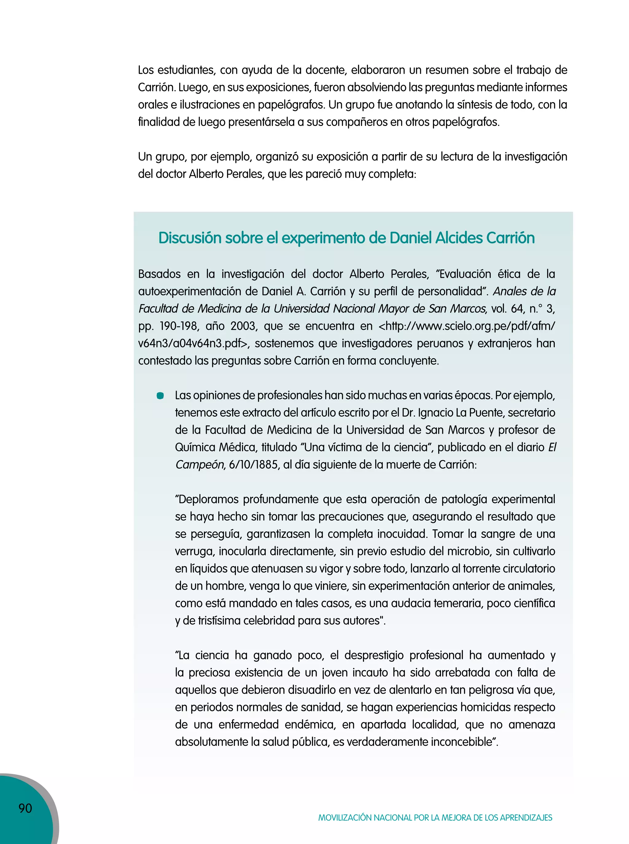 90
MOVILIZACIÓN NACIONAL POR LA MEJORA DE LOS APRENDIZAJES
Los estudiantes, con ayuda de la docente, elaboraron un resumen sobre el trabajo de
Carrión. Luego, en sus exposiciones, fueron absolviendo las preguntas mediante informes
orales e ilustraciones en papelógrafos. Un grupo fue anotando la síntesis de todo, con la
finalidad de luego presentársela a sus compañeros en otros papelógrafos.
Un grupo, por ejemplo, organizó su exposición a partir de su lectura de la investigación
del doctor Alberto Perales, que les pareció muy completa:
Discusión sobre el experimento de Daniel Alcides Carrión
Basados en la investigación del doctor Alberto Perales, “Evaluación ética de la
autoexperimentación de Daniel A. Carrión y su perfil de personalidad”. Anales de la
Facultad de Medicina de la Universidad Nacional Mayor de San Marcos, vol. 64, n.° 3,
pp. 190-198, año 2003, que se encuentra en <http://www.scielo.org.pe/pdf/afm/
v64n3/a04v64n3.pdf>, sostenemos que investigadores peruanos y extranjeros han
contestado las preguntas sobre Carrión en forma concluyente.
Las opiniones de profesionales han sido muchas en varias épocas. Por ejemplo,
tenemos este extracto del artículo escrito por el Dr. Ignacio La Puente, secretario
de la Facultad de Medicina de la Universidad de San Marcos y profesor de
Química Médica, titulado “Una víctima de la ciencia”, publicado en el diario El
Campeón, 6/10/1885, al día siguiente de la muerte de Carrión:
“Deploramos profundamente que esta operación de patología experimental
se haya hecho sin tomar las precauciones que, asegurando el resultado que
se perseguía, garantizasen la completa inocuidad. Tomar la sangre de una
verruga, inocularla directamente, sin previo estudio del microbio, sin cultivarlo
en líquidos que atenuasen su vigor y sobre todo, lanzarlo al torrente circulatorio
de un hombre, venga lo que viniere, sin experimentación anterior de animales,
como está mandado en tales casos, es una audacia temeraria, poco científica
y de tristísima celebridad para sus autores".
“La ciencia ha ganado poco, el desprestigio profesional ha aumentado y
la preciosa existencia de un joven incauto ha sido arrebatada con falta de
aquellos que debieron disuadirlo en vez de alentarlo en tan peligrosa vía que,
en periodos normales de sanidad, se hagan experiencias homicidas respecto
de una enfermedad endémica, en apartada localidad, que no amenaza
absolutamente la salud pública, es verdaderamente inconcebible”.
 