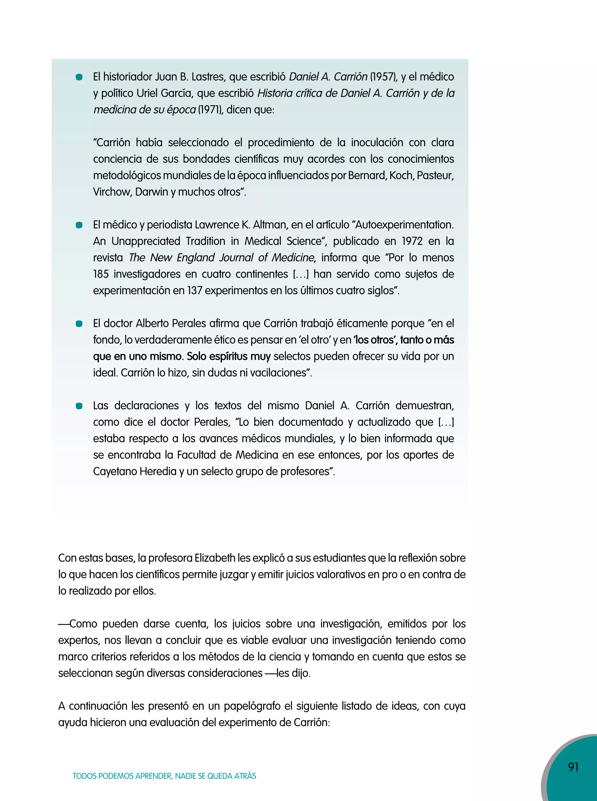 91
TODOS PODEMOS APRENDER, NADIE SE QUEDA ATRÁS
El historiador Juan B. Lastres, que escribió Daniel A. Carrión (1957), y el médico
y político Uriel García, que escribió Historia crítica de Daniel A. Carrión y de la
medicina de su época (1971), dicen que:
“Carrión había seleccionado el procedimiento de la inoculación con clara
conciencia de sus bondades científicas muy acordes con los conocimientos
metodológicos mundiales de la época influenciados por Bernard, Koch, Pasteur,
Virchow, Darwin y muchos otros”.
El médico y periodista Lawrence K. Altman, en el artículo “Autoexperimentation.
An Unappreciated Tradition in Medical Science”, publicado en 1972 en la
revista The New England Journal of Medicine, informa que “Por lo menos
185 investigadores en cuatro continentes […] han servido como sujetos de
experimentación en 137 experimentos en los últimos cuatro siglos”.
El doctor Alberto Perales afirma que Carrión trabajó éticamente porque “en el
fondo, lo verdaderamente ético es pensar en ‘el otro’ y en ‘los otros’, tanto o más
que en uno mismo. Solo espíritus muy selectos pueden ofrecer su vida por un
ideal. Carrión lo hizo, sin dudas ni vacilaciones”.
Las declaraciones y los textos del mismo Daniel A. Carrión demuestran,
como dice el doctor Perales, “Lo bien documentado y actualizado que […]
estaba respecto a los avances médicos mundiales, y lo bien informada que
se encontraba la Facultad de Medicina en ese entonces, por los aportes de
Cayetano Heredia y un selecto grupo de profesores”.
Con estas bases, la profesora Elizabeth les explicó a sus estudiantes que la reflexión sobre
lo que hacen los científicos permite juzgar y emitir juicios valorativos en pro o en contra de
lo realizado por ellos.
—Como pueden darse cuenta, los juicios sobre una investigación, emitidos por los
expertos, nos llevan a concluir que es viable evaluar una investigación teniendo como
marco criterios referidos a los métodos de la ciencia y tomando en cuenta que estos se
seleccionan según diversas consideraciones —les dijo.
A continuación les presentó en un papelógrafo el siguiente listado de ideas, con cuya
ayuda hicieron una evaluación del experimento de Carrión:
 