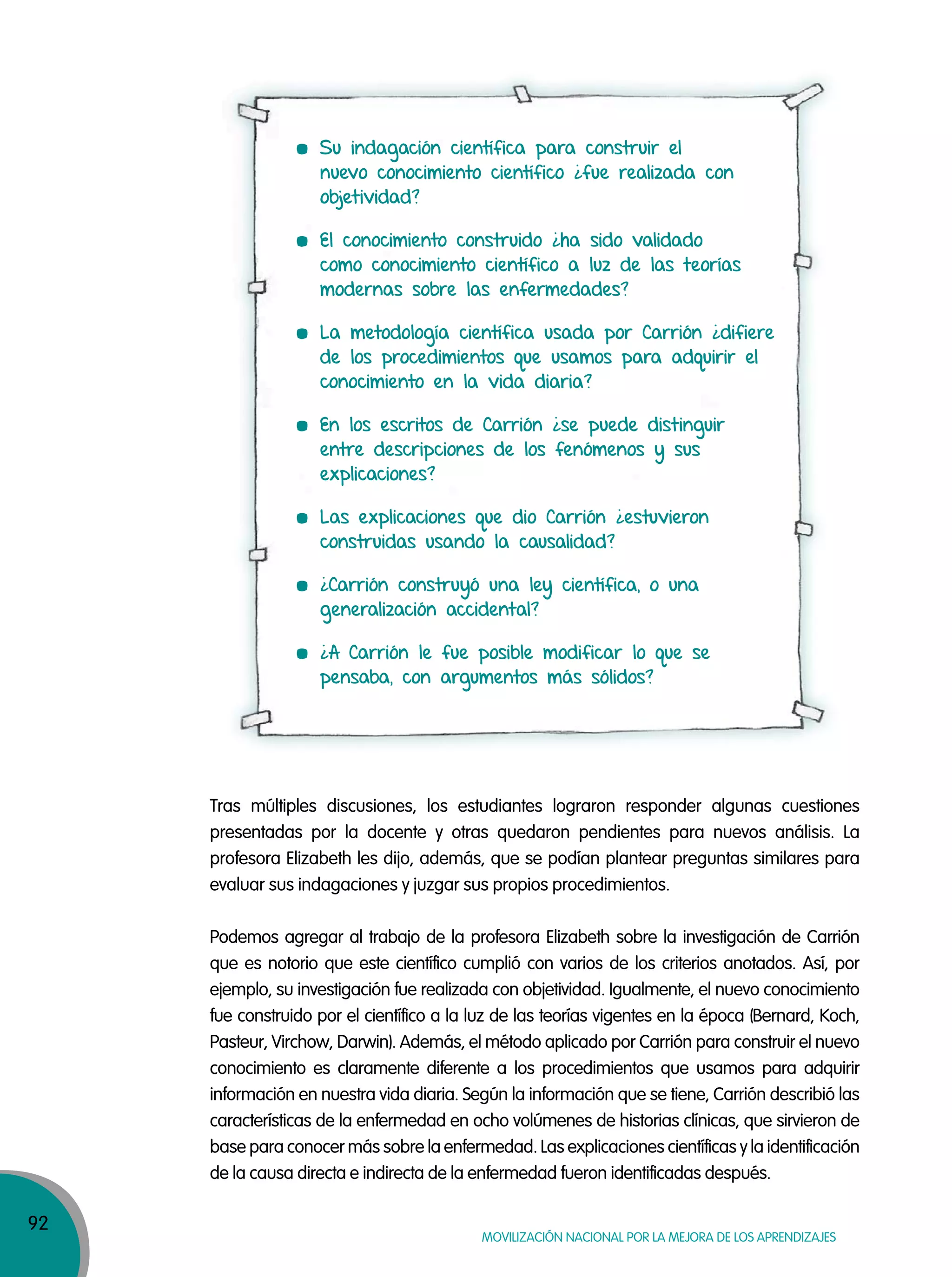 92
MOVILIZACIÓN NACIONAL POR LA MEJORA DE LOS APRENDIZAJES
Su indagación científica para construir el
nuevo conocimiento científico ¿fue realizada con
objetividad?
El conocimiento construido ¿ha sido validado
como conocimiento científico a luz de las teorías
modernas sobre las enfermedades?
La metodología científica usada por Carrión ¿difiere
de los procedimientos que usamos para adquirir el
conocimiento en la vida diaria?
En los escritos de Carrión ¿se puede distinguir
entre descripciones de los fenómenos y sus
explicaciones?
Las explicaciones que dio Carrión ¿estuvieron
construidas usando la causalidad?
¿Carrión construyó una ley científica, o una
generalización accidental?
¿A Carrión le fue posible modificar lo que se
pensaba, con argumentos más sólidos?
Tras múltiples discusiones, los estudiantes lograron responder algunas cuestiones
presentadas por la docente y otras quedaron pendientes para nuevos análisis. La
profesora Elizabeth les dijo, además, que se podían plantear preguntas similares para
evaluar sus indagaciones y juzgar sus propios procedimientos.
Podemos agregar al trabajo de la profesora Elizabeth sobre la investigación de Carrión
que es notorio que este científico cumplió con varios de los criterios anotados. Así, por
ejemplo, su investigación fue realizada con objetividad. Igualmente, el nuevo conocimiento
fue construido por el científico a la luz de las teorías vigentes en la época (Bernard, Koch,
Pasteur, Virchow, Darwin). Además, el método aplicado por Carrión para construir el nuevo
conocimiento es claramente diferente a los procedimientos que usamos para adquirir
información en nuestra vida diaria. Según la información que se tiene, Carrión describió las
características de la enfermedad en ocho volúmenes de historias clínicas, que sirvieron de
base para conocer más sobre la enfermedad. Las explicaciones científicas y la identificación
de la causa directa e indirecta de la enfermedad fueron identificadas después.
 
