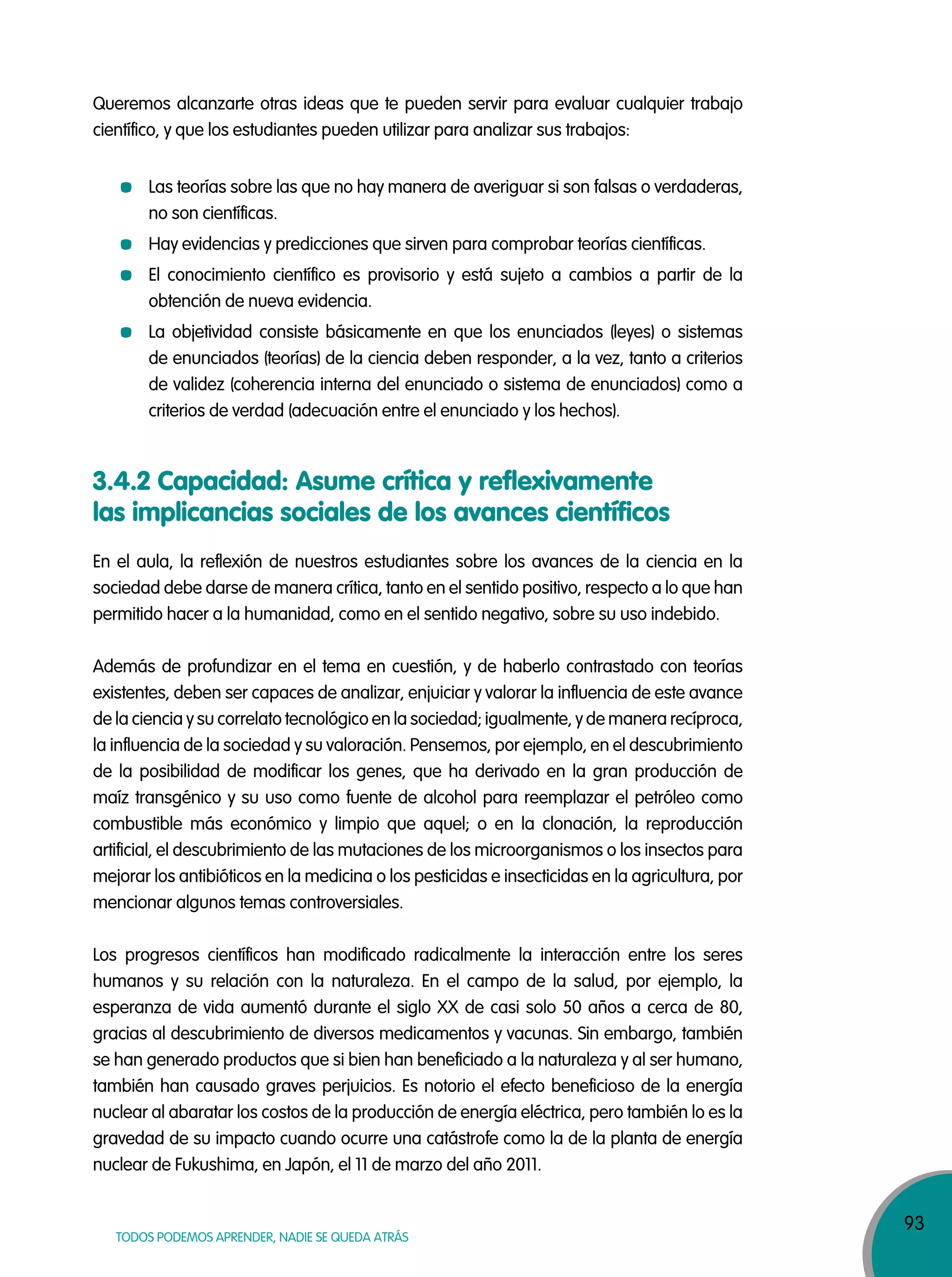 93
TODOS PODEMOS APRENDER, NADIE SE QUEDA ATRÁS
Queremos alcanzarte otras ideas que te pueden servir para evaluar cualquier trabajo
científico, y que los estudiantes pueden utilizar para analizar sus trabajos:
Las teorías sobre las que no hay manera de averiguar si son falsas o verdaderas,
no son científicas.
Hay evidencias y predicciones que sirven para comprobar teorías científicas.
El conocimiento científico es provisorio y está sujeto a cambios a partir de la
obtención de nueva evidencia.
La objetividad consiste básicamente en que los enunciados (leyes) o sistemas
de enunciados (teorías) de la ciencia deben responder, a la vez, tanto a criterios
de validez (coherencia interna del enunciado o sistema de enunciados) como a
criterios de verdad (adecuación entre el enunciado y los hechos).
En el aula, la reflexión de nuestros estudiantes sobre los avances de la ciencia en la
sociedad debe darse de manera crítica, tanto en el sentido positivo, respecto a lo que han
permitido hacer a la humanidad, como en el sentido negativo, sobre su uso indebido.
Además de profundizar en el tema en cuestión, y de haberlo contrastado con teorías
existentes, deben ser capaces de analizar, enjuiciar y valorar la influencia de este avance
de la ciencia y su correlato tecnológico en la sociedad; igualmente, y de manera recíproca,
la influencia de la sociedad y su valoración. Pensemos, por ejemplo, en el descubrimiento
de la posibilidad de modificar los genes, que ha derivado en la gran producción de
maíz transgénico y su uso como fuente de alcohol para reemplazar el petróleo como
combustible más económico y limpio que aquel; o en la clonación, la reproducción
artificial, el descubrimiento de las mutaciones de los microorganismos o los insectos para
mejorar los antibióticos en la medicina o los pesticidas e insecticidas en la agricultura, por
mencionar algunos temas controversiales.
Los progresos científicos han modificado radicalmente la interacción entre los seres
humanos y su relación con la naturaleza. En el campo de la salud, por ejemplo, la
esperanza de vida aumentó durante el siglo XX de casi solo 50 años a cerca de 80,
gracias al descubrimiento de diversos medicamentos y vacunas. Sin embargo, también
se han generado productos que si bien han beneficiado a la naturaleza y al ser humano,
también han causado graves perjuicios. Es notorio el efecto beneficioso de la energía
nuclear al abaratar los costos de la producción de energía eléctrica, pero también lo es la
gravedad de su impacto cuando ocurre una catástrofe como la de la planta de energía
nuclear de Fukushima, en Japón, el 11 de marzo del año 2011.
3.4.2 Capacidad: Asume crítica y reflexivamente
las implicancias sociales de los avances científicos
 