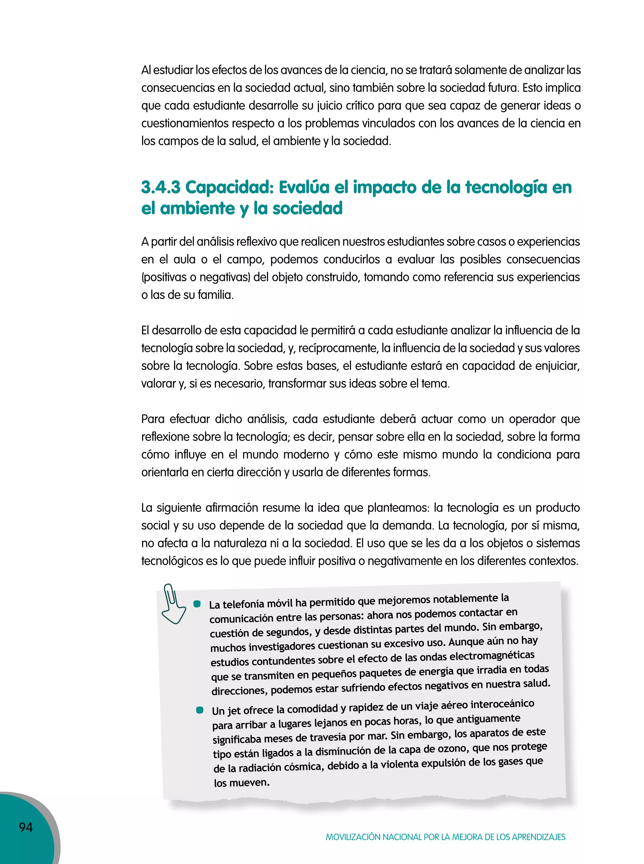 94
MOVILIZACIÓN NACIONAL POR LA MEJORA DE LOS APRENDIZAJES
Al estudiar los efectos de los avances de la ciencia, no se tratará solamente de analizar las
consecuencias en la sociedad actual, sino también sobre la sociedad futura. Esto implica
que cada estudiante desarrolle su juicio crítico para que sea capaz de generar ideas o
cuestionamientos respecto a los problemas vinculados con los avances de la ciencia en
los campos de la salud, el ambiente y la sociedad.
A partir del análisis reflexivo que realicen nuestros estudiantes sobre casos o experiencias
en el aula o el campo, podemos conducirlos a evaluar las posibles consecuencias
(positivas o negativas) del objeto construido, tomando como referencia sus experiencias
o las de su familia.
El desarrollo de esta capacidad le permitirá a cada estudiante analizar la influencia de la
tecnología sobre la sociedad, y, recíprocamente, la influencia de la sociedad y sus valores
sobre la tecnología. Sobre estas bases, el estudiante estará en capacidad de enjuiciar,
valorar y, si es necesario, transformar sus ideas sobre el tema.
Para efectuar dicho análisis, cada estudiante deberá actuar como un operador que
reflexione sobre la tecnología; es decir, pensar sobre ella en la sociedad, sobre la forma
cómo influye en el mundo moderno y cómo este mismo mundo la condiciona para
orientarla en cierta dirección y usarla de diferentes formas.
La siguiente afirmación resume la idea que planteamos: la tecnología es un producto
social y su uso depende de la sociedad que la demanda. La tecnología, por sí misma,
no afecta a la naturaleza ni a la sociedad. El uso que se les da a los objetos o sistemas
tecnológicos es lo que puede influir positiva o negativamente en los diferentes contextos.
3.4.3 Capacidad: Evalúa el impacto de la tecnología en
el ambiente y la sociedad
La telefonía móvil ha permitido que mejoremos notablemente la
comunicación entre las personas: ahora nos podemos contactar en
cuestión de segundos, y desde distintas partes del mundo. Sin embargo,
muchos investigadores cuestionan su excesivo uso. Aunque aún no hay
estudios contundentes sobre el efecto de las ondas electromagnéticas
que se transmiten en pequeños paquetes de energía que irradia en todas
direcciones, podemos estar sufriendo efectos negativos en nuestra salud.
Un jet ofrece la comodidad y rapidez de un viaje aéreo interoceánico
para arribar a lugares lejanos en pocas horas, lo que antiguamente
signiﬁcaba meses de travesía por mar. Sin embargo, los aparatos de este
tipo están ligados a la disminución de la capa de ozono, que nos protege
de la radiación cósmica, debido a la violenta expulsión de los gases que
los mueven.
 