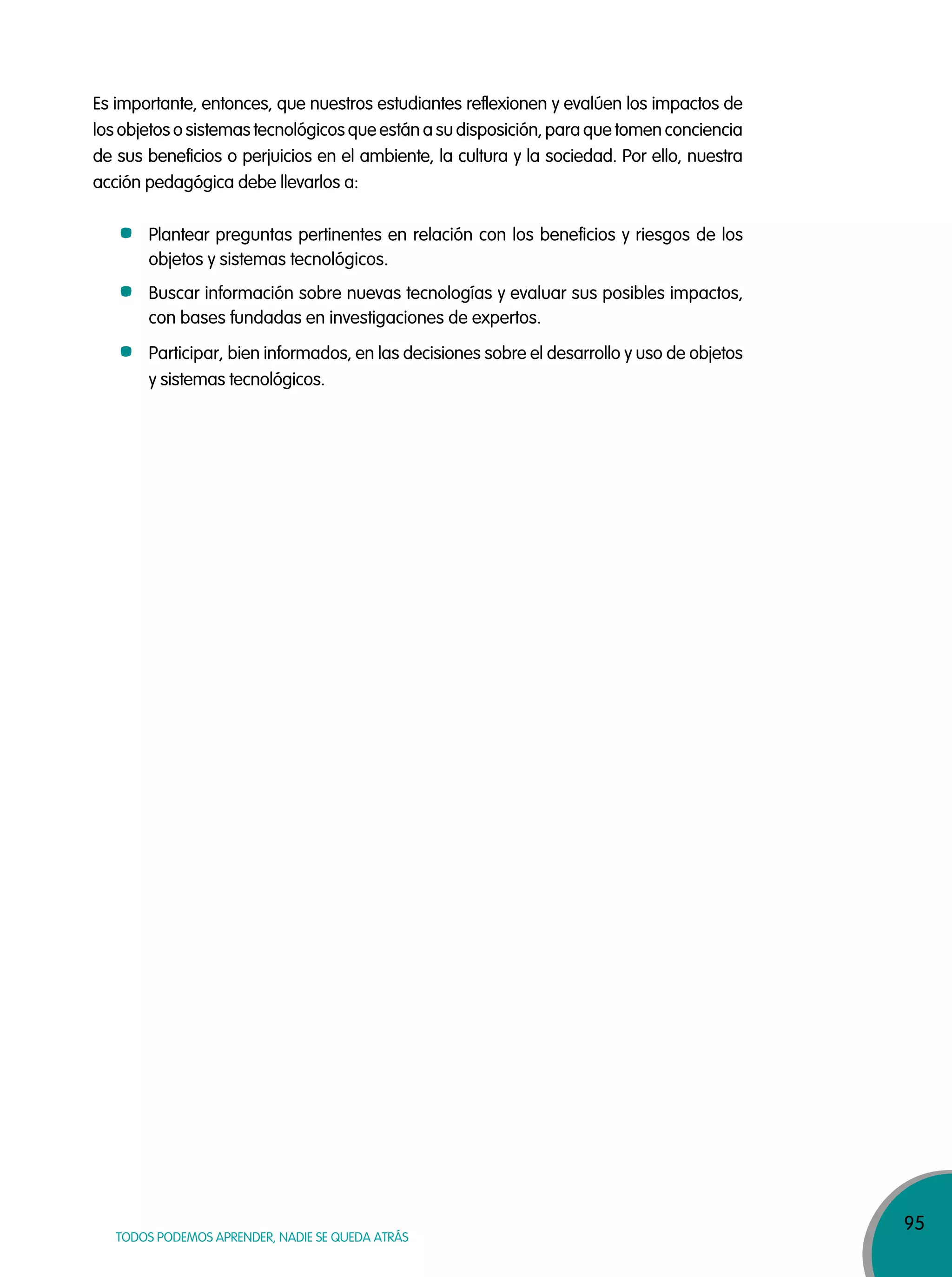 95
TODOS PODEMOS APRENDER, NADIE SE QUEDA ATRÁS
Es importante, entonces, que nuestros estudiantes reflexionen y evalúen los impactos de
los objetos o sistemas tecnológicos que están a su disposición, para que tomen conciencia
de sus beneficios o perjuicios en el ambiente, la cultura y la sociedad. Por ello, nuestra
acción pedagógica debe llevarlos a:
Plantear preguntas pertinentes en relación con los beneficios y riesgos de los
objetos y sistemas tecnológicos.
Buscar información sobre nuevas tecnologías y evaluar sus posibles impactos,
con bases fundadas en investigaciones de expertos.
Participar, bien informados, en las decisiones sobre el desarrollo y uso de objetos
y sistemas tecnológicos.
 