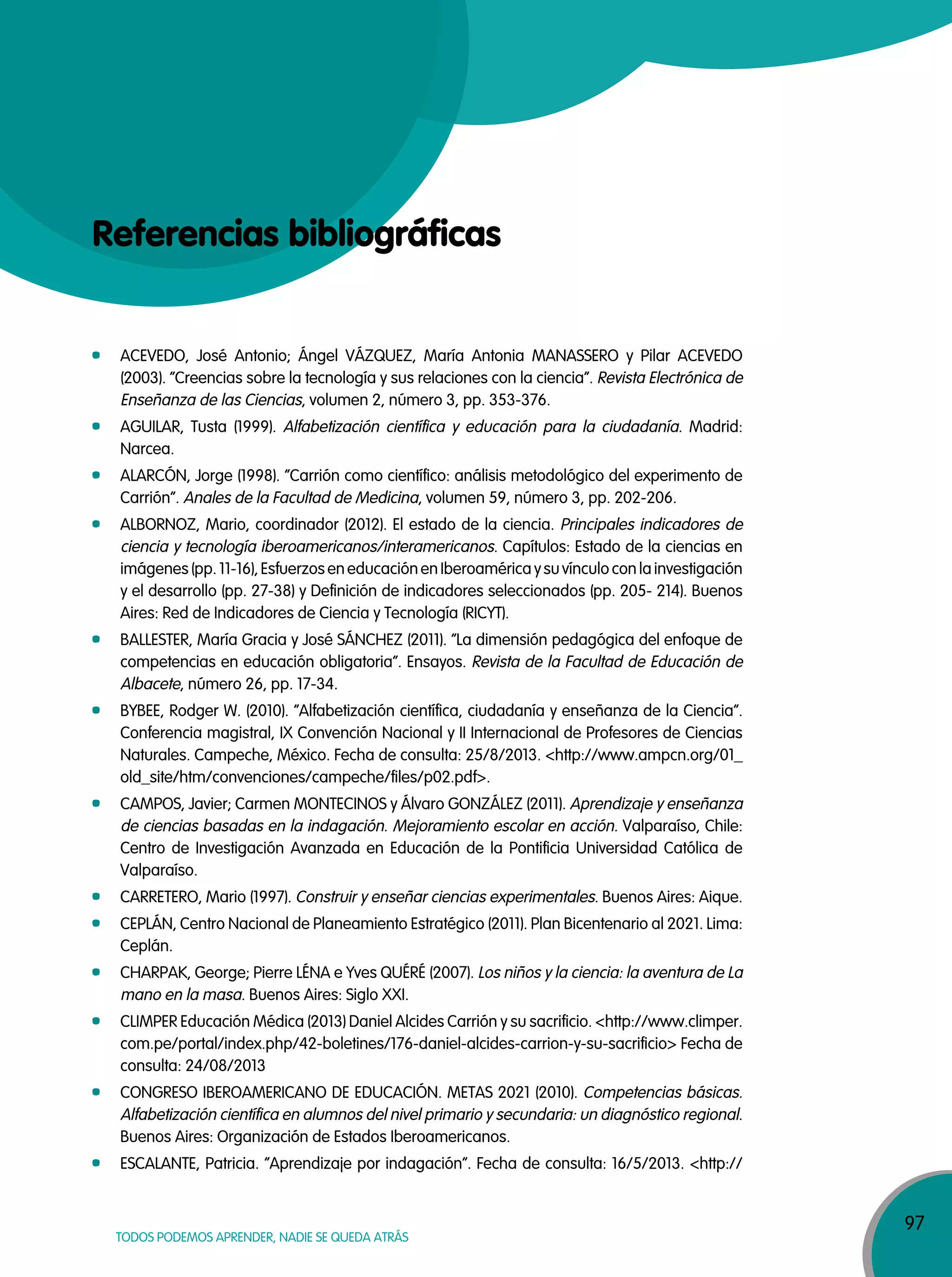 97
TODOS PODEMOS APRENDER, NADIE SE QUEDA ATRÁS
Referencias bibliográficas
ACEVEDO, José Antonio; Ángel VÁZQUEZ, María Antonia MANASSERO y Pilar ACEVEDO
(2003). “Creencias sobre la tecnología y sus relaciones con la ciencia”. Revista Electrónica de
Enseñanza de las Ciencias, volumen 2, número 3, pp. 353-376.
AGUILAR, Tusta (1999). Alfabetización científica y educación para la ciudadanía. Madrid:
Narcea.
ALARCÓN, Jorge (1998). “Carrión como científico: análisis metodológico del experimento de
Carrión”. Anales de la Facultad de Medicina, volumen 59, número 3, pp. 202-206.
ALBORNOZ, Mario, coordinador (2012). El estado de la ciencia. Principales indicadores de
ciencia y tecnología iberoamericanos/interamericanos. Capítulos: Estado de la ciencias en
imágenes (pp. 11-16), Esfuerzos en educación en Iberoamérica y su vínculo con la investigación
y el desarrollo (pp. 27-38) y Definición de indicadores seleccionados (pp. 205- 214). Buenos
Aires: Red de Indicadores de Ciencia y Tecnología (RICYT).
BALLESTER, María Gracia y José SÁNCHEZ (2011). “La dimensión pedagógica del enfoque de
competencias en educación obligatoria”. Ensayos. Revista de la Facultad de Educación de
Albacete, número 26, pp. 17-34.
BYBEE, Rodger W. (2010). “Alfabetización científica, ciudadanía y enseñanza de la Ciencia”.
Conferencia magistral, IX Convención Nacional y II Internacional de Profesores de Ciencias
Naturales. Campeche, México. Fecha de consulta: 25/8/2013. <http://www.ampcn.org/01_
old_site/htm/convenciones/campeche/files/p02.pdf>.
CAMPOS, Javier; Carmen MONTECINOS y Álvaro GONZÁLEZ (2011). Aprendizaje y enseñanza
de ciencias basadas en la indagación. Mejoramiento escolar en acción. Valparaíso, Chile:
Centro de Investigación Avanzada en Educación de la Pontificia Universidad Católica de
Valparaíso.
CARRETERO, Mario (1997). Construir y enseñar ciencias experimentales. Buenos Aires: Aique.
CEPLÁN, Centro Nacional de Planeamiento Estratégico (2011). Plan Bicentenario al 2021. Lima:
Ceplán.
CHARPAK, George; Pierre LÉNA e Yves QUÉRÉ (2007). Los niños y la ciencia: la aventura de La
mano en la masa. Buenos Aires: Siglo XXI.
CLIMPER Educación Médica (2013) Daniel Alcides Carrión y su sacrificio. <http://www.climper.
com.pe/portal/index.php/42-boletines/176-daniel-alcides-carrion-y-su-sacrificio> Fecha de
consulta: 24/08/2013
CONGRESO IBEROAMERICANO DE EDUCACIÓN. METAS 2021 (2010). Competencias básicas.
Alfabetización científica en alumnos del nivel primario y secundaria: un diagnóstico regional.
Buenos Aires: Organización de Estados Iberoamericanos.
ESCALANTE, Patricia. “Aprendizaje por indagación”. Fecha de consulta: 16/5/2013. <http://
 