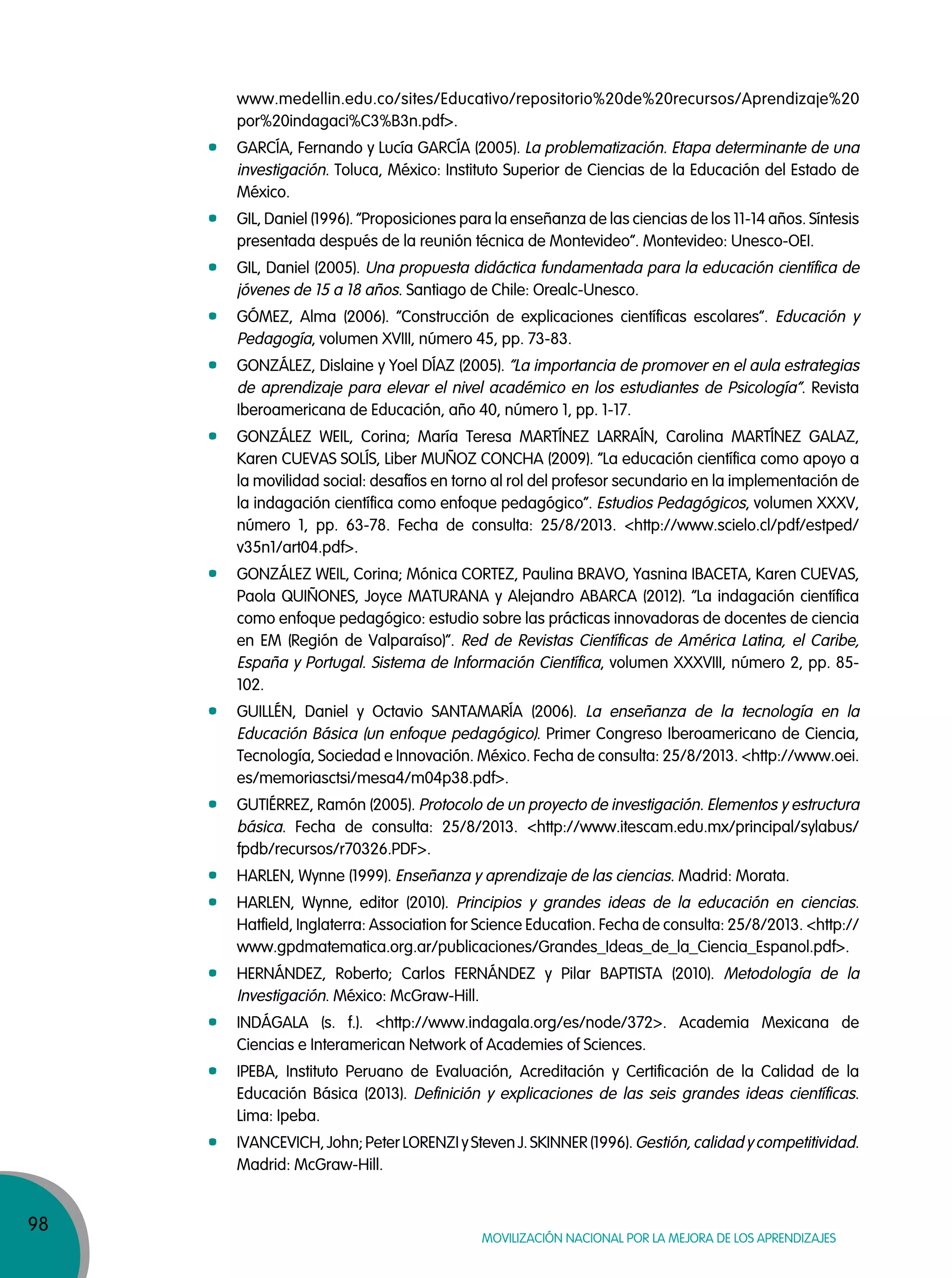 98
Movilización nacional por la Mejora de los aprendizajes
www.medellin.edu.co/sites/Educativo/repositorio%20de%20recursos/Aprendizaje%20
por%20indagaci%C3%B3n.pdf>.
GARCÍA, Fernando y Lucía GARCÍA (2005). La problematización. Etapa determinante de una
investigación. Toluca, México: Instituto Superior de Ciencias de la Educación del Estado de
México.
GIL, Daniel (1996). “Proposiciones para la enseñanza de las ciencias de los 11-14 años. Síntesis
presentada después de la reunión técnica de Montevideo”. Montevideo: Unesco-OEI.
GIL, Daniel (2005). Una propuesta didáctica fundamentada para la educación científica de
jóvenes de 15 a 18 años. Santiago de Chile: Orealc-Unesco.
GÓMEZ, Alma (2006). “Construcción de explicaciones científicas escolares”. Educación y
Pedagogía, volumen XVIII, número 45, pp. 73-83.
GONZÁLEZ, Dislaine y Yoel DÍAZ (2005). “La importancia de promover en el aula estrategias
de aprendizaje para elevar el nivel académico en los estudiantes de Psicología”. Revista
Iberoamericana de Educación, año 40, número 1, pp. 1-17.
GONZÁLEZ WEIL, Corina; María Teresa MARTÍNEZ LARRAÍN, Carolina MARTÍNEZ GALAZ,
Karen CUEVAS SOLÍS, Liber MUÑOZ CONCHA (2009). “La educación científica como apoyo a
la movilidad social: desafíos en torno al rol del profesor secundario en la implementación de
la indagación científica como enfoque pedagógico”. Estudios Pedagógicos, volumen XXXV,
número 1, pp. 63-78. Fecha de consulta: 25/8/2013. <http://www.scielo.cl/pdf/estped/
v35n1/art04.pdf>.
GONZÁLEZ WEIL, Corina; Mónica CORTEZ, Paulina BRAVO, Yasnina IBACETA, Karen CUEVAS,
Paola QUIÑONES, Joyce MATURANA y Alejandro ABARCA (2012). “La indagación científica
como enfoque pedagógico: estudio sobre las prácticas innovadoras de docentes de ciencia
en EM (Región de Valparaíso)”. Red de Revistas Científicas de América Latina, el Caribe,
España y Portugal. Sistema de Información Científica, volumen XXXVIII, número 2, pp. 85-
102.
GUILLÉN, Daniel y Octavio SANTAMARÍA (2006). La enseñanza de la tecnología en la
Educación Básica (un enfoque pedagógico). Primer Congreso Iberoamericano de Ciencia,
Tecnología, Sociedad e Innovación. México. Fecha de consulta: 25/8/2013. <http://www.oei.
es/memoriasctsi/mesa4/m04p38.pdf>.
GUTIÉRREZ, Ramón (2005). Protocolo de un proyecto de investigación. Elementos y estructura
básica. Fecha de consulta: 25/8/2013. <http://www.itescam.edu.mx/principal/sylabus/
fpdb/recursos/r70326.PDF>.
HARLEN, Wynne (1999). Enseñanza y aprendizaje de las ciencias. Madrid: Morata.
HARLEN, Wynne, editor (2010). Principios y grandes ideas de la educación en ciencias.
Hatfield, Inglaterra: Association for Science Education. Fecha de consulta: 25/8/2013. <http://
www.gpdmatematica.org.ar/publicaciones/Grandes_Ideas_de_la_Ciencia_Espanol.pdf>.
HERNÁNDEZ, Roberto; Carlos FERNÁNDEZ y Pilar BAPTISTA (2010). Metodología de la
Investigación. México: McGraw-Hill.
INDÁGALA (s. f.). <http://www.indagala.org/es/node/372>. Academia Mexicana de
Ciencias e Interamerican Network of Academies of Sciences.
IPEBA, Instituto Peruano de Evaluación, Acreditación y Certificación de la Calidad de la
Educación Básica (2013). Definición y explicaciones de las seis grandes ideas científicas.
Lima: Ipeba.
IVANCEVICH, John; Peter LORENZI y Steven J. SKINNER (1996). Gestión, calidad y competitividad.
Madrid: McGraw-Hill.
 