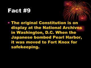 The original Constitution is on display at the National Archives in Washington, D.C. When the Japanese bombed Pearl Harbor, it was moved to Fort Knox for safekeeping.  Fact #9 