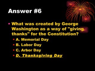 Answer #6 What was created by George Washington as a way of "giving thanks" for the Constitution? A. Memorial Day B. Labor Day C. Arbor Day D. Thanksgiving Day 