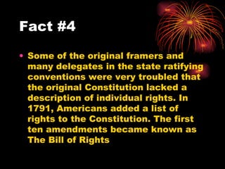 Some of the original framers and many delegates in the state ratifying conventions were very troubled that the original Constitution lacked a description of individual rights. In 1791, Americans added a list of rights to the Constitution. The first ten amendments became known as The Bill of Rights  Fact #4 