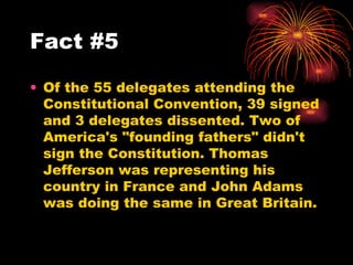 Of the 55 delegates attending the Constitutional Convention, 39 signed and 3 delegates dissented. Two of America's "founding fathers" didn't sign the Constitution. Thomas Jefferson was representing his country in France and John Adams was doing the same in Great Britain.  Fact #5 