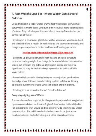 4. Fast Weight Loss Tip - More Water Cuts Several
Calories
Does drinking in a lot of water truly a fast weight loss tip? A small
survey tells it might assist you burn down several more calories daily.
It's about fifty calories per liter and about twenty-five calories per
bottle-full of water.
- Drinking in a enormous glassful of water whenever you look athirst
and ahead before a repast or nosh fills up the stomach concisely and
brings in you experience better and block off eating up rather.
>>>For More Information Please Click Here!<<<
- Breaking up physical structure fatness and physical structure
musculus during weight loss brings forth wastefulness that must be
wiped out through the kidneys. Drinking in adequate water is
significant to stay fresh the kidneys operation to polish off this
wastefulness.
- Favorite high-protein dieting bring on more junked productions
from digestion, let lone from breaking up laid in fatness. Kidney
operate is even more crucial while on a high-protein dieting.
- Drinking in a lot of water doesn't "redden fatness."
Every day eight glass of Water
A survey leaves few support for the general-purpose fast weight loss
tip recommendation to drink in 8 glassfuls of water daily while diet.
For almost folks that would add up a liter or 2 to their steady water
consumption. The additional calorie-burn would be just about
hundred calories daily if drinking in 2 liters almost common.
 