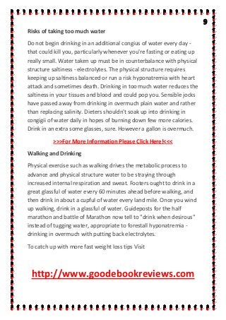 Risks of taking too much water
Do not begin drinking in an additional congius of water every day -
that could kill you, particularly whenever you're fasting or eating up
really small. Water taken up must be in counterbalance with physical
structure saltiness - electrolytes. The physical structure requires
keeping up saltiness balanced or run a risk hyponatremia with heart
attack and sometimes death. Drinking in too much water reduces the
saltiness in your tissues and blood and could pop you. Sensible jocks
have passed away from drinking in overmuch plain water and rather
than replacing salinity. Dieters shouldn't soak up into drinking in
congigii of water daily in hopes of burning down few more calories.
Drink in an extra some glasses, sure. However a gallon is overmuch.
>>>For More Information Please Click Here!<<<
Walking and Drinking
Physical exercise such as walking drives the metabolic process to
advance and physical structure water to be straying through
increased internal respiration and sweat. Footers ought to drink in a
great glassful of water every 60 minutes ahead before walking, and
then drink in about a cupful of water every land mile. Once you wind
up walking, drink in a glassful of water. Guideposts for the half
marathon and battle of Marathon now tell to "drink when desirous"
instead of tugging water, appropriate to forestall hyponatremia -
drinking in overmuch with putting back electrolytes.
To catch up with more fast weight loss tips Visit
http://www.goodebookreviews.com
 