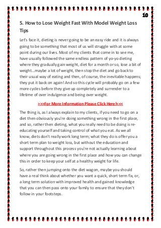 5. How to Lose Weight Fast With Model Weight Loss
Tips
Let's face it, dieting is never going to be an easy ride and it is always
going to be something that most of us will struggle with at some
point during our lives. Most of my clients that come in to see me,
have usually followed the same endless pattern of yo-yo dieting
where they gradually gain weight, diet for a month or so, lose a bit of
weight...maybe a lot of weight, then stop the diet and go back to
their usual way of eating and then, of course, the inevitable happens;
they put it back on again! And so this cycle will probably go on a few
more cycles before they give up completely and surrender to a
lifetime of over indulgence and being over weight.
>>>For More Information Please Click Here!<<<
The thing is, as I always explain to my clients, if you need to go on a
diet then obviously you're doing something wrong in the first place,
and so, rather then dieting, what you really need to be doing is re-
educating yourself and taking control of what you eat. As we all
know, diets don't really work long term; what they do is offer you a
short term plan to weight loss, but without the education and
support throughout this process you're not actually learning about
where you are going wrong in the first place and how you can change
this in order to keep your self at a healthy weight for life.
So, rather then jumping onto the diet wagon, maybe you should
have a real think about whether you want a quick, short term fix, or,
a long term solution with improved health and gained knowledge
that you can then pass onto your family to ensure that they don't
follow in your footsteps.
 