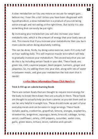 A slow metabolism isn't by any means an excuse for weight gain...
believe me, I hear this a lot! Unless you have been diagnosed with
hypothyroidism, a slow metabolism is a product of you not being
active enough and not eating at the right times. But luckily it is also
something that can easily be put right.
By increasing your metabolism you will also increase your basal
metabolic rate, which is the amount of energy that your body uses at
rest. This means that if you increase your metabolisms then you burn
more calories when doing absolutely nothing.
This can be done, firstly, by doing some exercise, even if it's only half
an hour walking daily. This will improve muscle tone which will help
to gradually increase your metabolism. The second way that you can
do this is by including certain foods in your diet. These foods are;
green tea, chilli, cayenne pepper, black pepper, turmeric, ginger and
jalapenos. So, try adding them into your diet, along with lots of water
in between meals, and give your metabolism the kick start that it
needs!
>>>For More Information Please Click Here!<<<
Trick 3: Fill up on calorie burning foods
There are certain foods that are thought to require more energy for
the body to break them down then are actually in them. These foods
are thought to actually help you burn calories as you eat them and so
can be very helpful in weight loss. These should make up part of your
everyday meals and can be eaten in large servings. These foods
include; apples, cranberries, grapefruit, lemons, oranges, raspberries,
strawberries, tangerines, asparagus, beets, broccoli, cabbage, turnip,
carrot, cauliflower, celery, chilli peppers, cucumber, water cress,
garlic, green beans, lettuce, onion, radishes and spinach.
 