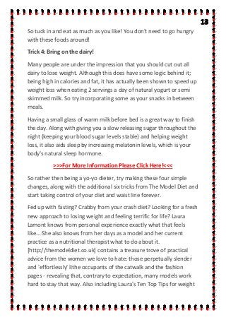 So tuck in and eat as much as you like! You don't need to go hungry
with these foods around!
Trick 4: Bring on the dairy!
Many people are under the impression that you should cut out all
dairy to lose weight. Although this does have some logic behind it;
being high in calories and fat, it has actually been shown to speed up
weight loss when eating 2 servings a day of natural yogurt or semi
skimmed milk. So try incorporating some as your snacks in between
meals.
Having a small glass of warm milk before bed is a great way to finish
the day. Along with giving you a slow releasing sugar throughout the
night (keeping your blood sugar levels stable) and helping weight
loss, it also aids sleep by increasing melatonin levels, which is your
body's natural sleep hormone.
>>>For More Information Please Click Here!<<<
So rather then being a yo-yo dieter, try making these four simple
changes, along with the additional six tricks from The Model Diet and
start taking control of your diet and waist line forever.
Fed up with fasting? Crabby from your crash diet? Looking for a fresh
new approach to losing weight and feeling terrific for life? Laura
Lamont knows from personal experience exactly what that feels
like... She also knows from her days as a model and her current
practice as a nutritional therapist what to do about it.
[http://themodeldiet.co.uk] contains a treasure trove of practical
advice from the women we love to hate: those perpetually slender
and 'effortlessly' lithe occupants of the catwalk and the fashion
pages - revealing that, contrary to expectation, many models work
hard to stay that way. Also including Laura's Ten Top Tips for weight
 