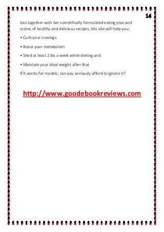 loss together with her scientifically formulated eating plan and
scores of healthy and delicious recipes, this site will help you:
• Curb your cravings
• Boost your metabolism
• Shed at least 2 lbs a week while dieting and
• Maintain your ideal weight after that
If it works for models, can you seriously afford to ignore it?
http://www.goodebookreviews.com
 