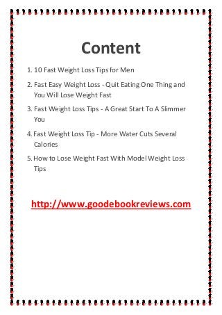 Content
1. 10 Fast Weight Loss Tips for Men
2. Fast Easy Weight Loss - Quit Eating One Thing and
You Will Lose Weight Fast
3. Fast Weight Loss Tips - A Great Start To A Slimmer
You
4.Fast Weight Loss Tip - More Water Cuts Several
Calories
5.How to Lose Weight Fast With Model Weight Loss
Tips
http://www.goodebookreviews.com
 