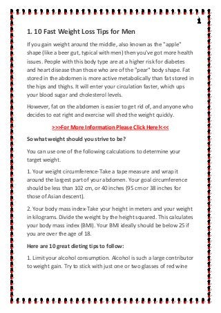 1. 10 Fast Weight Loss Tips for Men
If you gain weight around the middle, also known as the "apple"
shape (like a beer gut, typical with men) then you've got more health
issues. People with this body type are at a higher risk for diabetes
and heart disease than those who are of the "pear" body shape. Fat
stored in the abdomen is more active metabolically than fat stored in
the hips and thighs. It will enter your circulation faster, which ups
your blood sugar and cholesterol levels.
However, fat on the abdomen is easier to get rid of, and anyone who
decides to eat right and exercise will shed the weight quickly.
>>>For More Information Please Click Here!<<<
So what weight should you strive to be?
You can use one of the following calculations to determine your
target weight.
1. Your weight circumference-Take a tape measure and wrap it
around the largest part of your abdomen. Your goal circumference
should be less than 102 cm, or 40 inches (95 cm or 38 inches for
those of Asian descent).
2. Your body mass index-Take your height in meters and your weight
in kilograms. Divide the weight by the height squared. This calculates
your body mass index (BMI). Your BMI ideally should be below 25 if
you are over the age of 18.
Here are 10 great dieting tips to follow:
1. Limit your alcohol consumption. Alcohol is such a large contributor
to weight gain. Try to stick with just one or two glasses of red wine
 