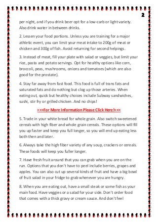 per night, and if you drink beer opt for a low-carb or light variety.
Also drink water in between drinks.
2. Lessen your food portions. Unless you are training for a major
athletic event, you can limit your meat intake to 200g of meat or
chicken and 300g of fish. Avoid returning for second helpings.
3. Instead of meat, fill your plate with salad or veggies, but limit your
rice, pasta and potato servings. Opt for healthy options like corn,
broccoli, peas, mushrooms, onions and tomatoes (which are also
good for the prostate).
4. Stay far away from fast food. This food is full of trans fats and
saturated fats and do nothing but clog up those arteries. When
eating out, quick but healthy choices include Subway sandwiches,
sushi, stir fry or grilled chicken. And no chips!
>>>For More Information Please Click Here!<<<
5. Trade in your white bread for whole grain. Also switch sweetened
cereals with high fiber and whole grain cereals. These options will fill
you up faster and keep you full longer, so you will end up eating less
both then and later.
6. Always take the high fiber variety of any soup, crackers or cereals.
These foods will keep you fuller longer.
7. Have fresh fruit around that you can grab when you are on the
run. Options that you don't have to peel include berries, grapes and
apples. You can also cut up several kinds of fruit and have a big bowl
of fruit salad in your fridge to grab whenever you are hungry.
8. When you are eating out, have a small steak or some fish as your
main food. Have veggies or a salad for your side. Don't order food
that comes with a thick gravy or cream sauce. And don't feel
 