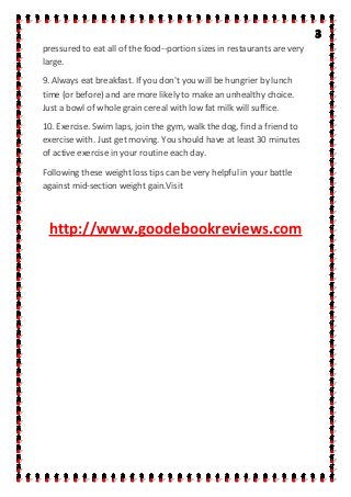 pressured to eat all of the food--portion sizes in restaurants are very
large.
9. Always eat breakfast. If you don't you will be hungrier by lunch
time (or before) and are more likely to make an unhealthy choice.
Just a bowl of whole grain cereal with low fat milk will suffice.
10. Exercise. Swim laps, join the gym, walk the dog, find a friend to
exercise with. Just get moving. You should have at least 30 minutes
of active exercise in your routine each day.
Following these weight loss tips can be very helpful in your battle
against mid-section weight gain.Visit
http://www.goodebookreviews.com
 