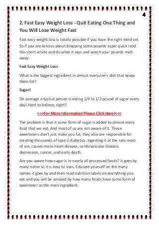2. Fast Easy Weight Loss - Quit Eating One Thing and
You Will Lose Weight Fast
Fast easy weight loss is totally possible if you have the right mind set.
So if you are serious about dropping some pounds super quick read
this short article and do what it says and watch your pounds melt
away.
Fast Easy Weight Loss
What is the biggest ingredient in almost everyone's diet that keeps
them fat?
Sugar!
On average a typical person is eating 1/4 to 1/2 pound of sugar every
day! Hard to believe, right?
>>>For More Information Please Click Here!<<<
The problem is that it some form of sugar is added to almost every
food that we eat. And most of us are not aware of it. These
sweeteners don't just make you fat, they also are responsible for
creating thousands of type 2 diabetics. Ingesting it at the rate most
of are, causes more heart disease, cardiovascular disease,
depression, cancer, and early death.
Are you aware how sugar is in nearly all processed foods? it goes by
many name so it is easy to miss. Educate yourself on the many
names it goes by and then read nutrition labels on everything you
eat and you will be amazed by how many foods have some form of
sweetener as the main ingredient.
 