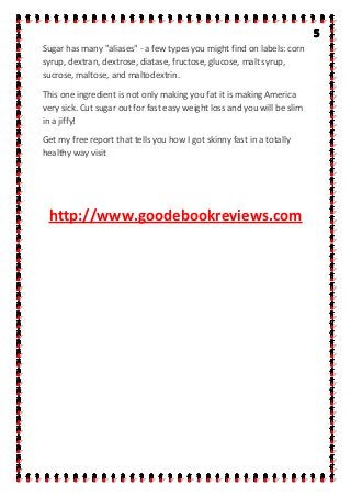 Sugar has many "aliases" - a few types you might find on labels: corn
syrup, dextran, dextrose, diatase, fructose, glucose, malt syrup,
sucrose, maltose, and maltodextrin.
This one ingredient is not only making you fat it is making America
very sick. Cut sugar out for fast easy weight loss and you will be slim
in a jiffy!
Get my free report that tells you how I got skinny fast in a totally
healthy way visit
http://www.goodebookreviews.com
 