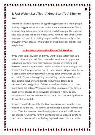 3. Fast Weight Loss Tips - A Great Start To A Slimmer
You
Weight loss can be a painful and gruelling process for a lot of people
as they struggle to lose another pound each and every week. This is
because they follow programs without really looking at their unique
situation, unique habits and needs. If you have no idea what current
state you are truly in, a dieting program will not necessarily be the
answers to your prayers. This article offers some super tips for fast
weight loss.
>>>For More Information Please Click Here!<<<
If you want to lose weight and if you want to lose it fast then you
have to observe yourself. You have to know what exactly you are
eating and drinking, how many calories you are overeating and
whether there is any emotional eating involved in your eating habits.
This isn't hard for you to find out. It is very simple. All you have to do
is spend a few days in observation. Write down everything you eat
and drink. Do not miss anything - everything counts towards your
daily calorie input and you need to know these details to be
successful with weight loss. Drinks can add to calories too so don't
leave these out either. When you have this information you have a
much better chance of losing weight and losing it fairly quickly
because you have the information you need to know exactly what to
do in order to shift it.
So many people do not take the time to observe and to note down
what their habits are. This is their downfall but it doesn't have to be
yours. Take the time and start learning about yourself and how you
can change it. Once you have that information you have power and
can cut out calories without feeling deprived. You could start with
 