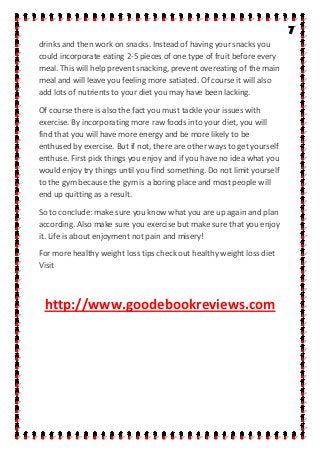 drinks and then work on snacks. Instead of having your snacks you
could incorporate eating 2-5 pieces of one type of fruit before every
meal. This will help prevent snacking, prevent overeating of the main
meal and will leave you feeling more satiated. Of course it will also
add lots of nutrients to your diet you may have been lacking.
Of course there is also the fact you must tackle your issues with
exercise. By incorporating more raw foods into your diet, you will
find that you will have more energy and be more likely to be
enthused by exercise. But if not, there are other ways to get yourself
enthuse. First pick things you enjoy and if you have no idea what you
would enjoy try things until you find something. Do not limit yourself
to the gym because the gym is a boring place and most people will
end up quitting as a result.
So to conclude: make sure you know what you are up again and plan
according. Also make sure you exercise but make sure that you enjoy
it. Life is about enjoyment not pain and misery!
For more healthy weight loss tips check out healthy weight loss diet
Visit
http://www.goodebookreviews.com
 