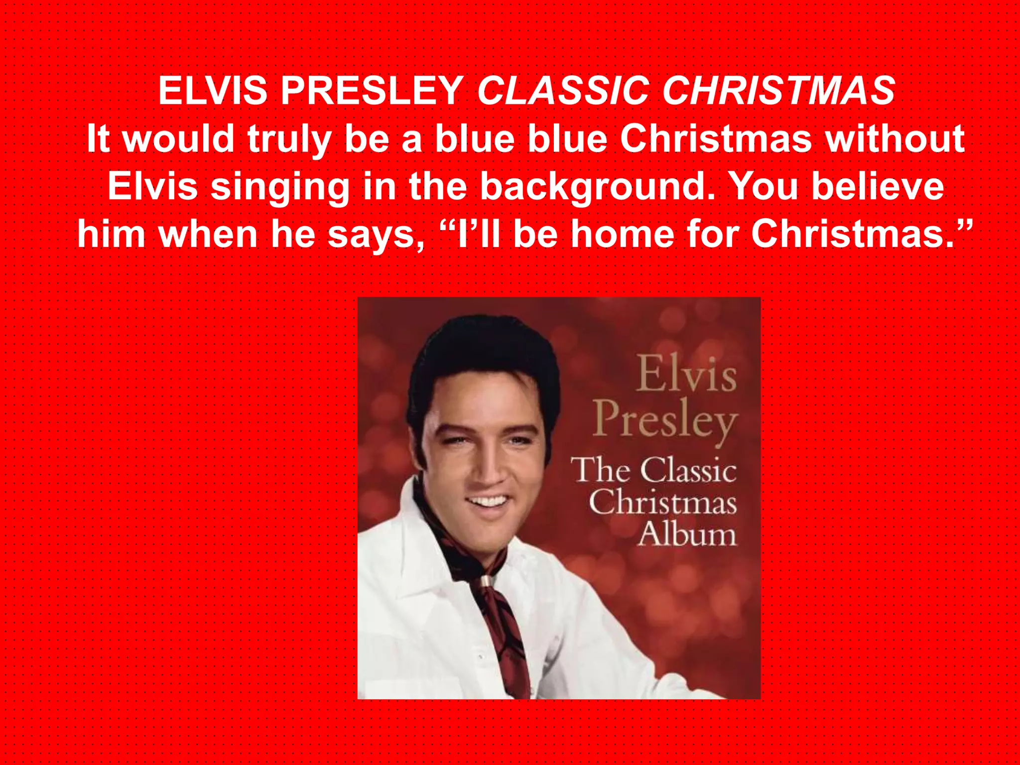 ELVIS PRESLEY CLASSIC CHRISTMAS 
It would truly be a blue blue Christmas without 
Elvis singing in the background. You believe 
him when he says, “I’ll be home for Christmas.” 
 
