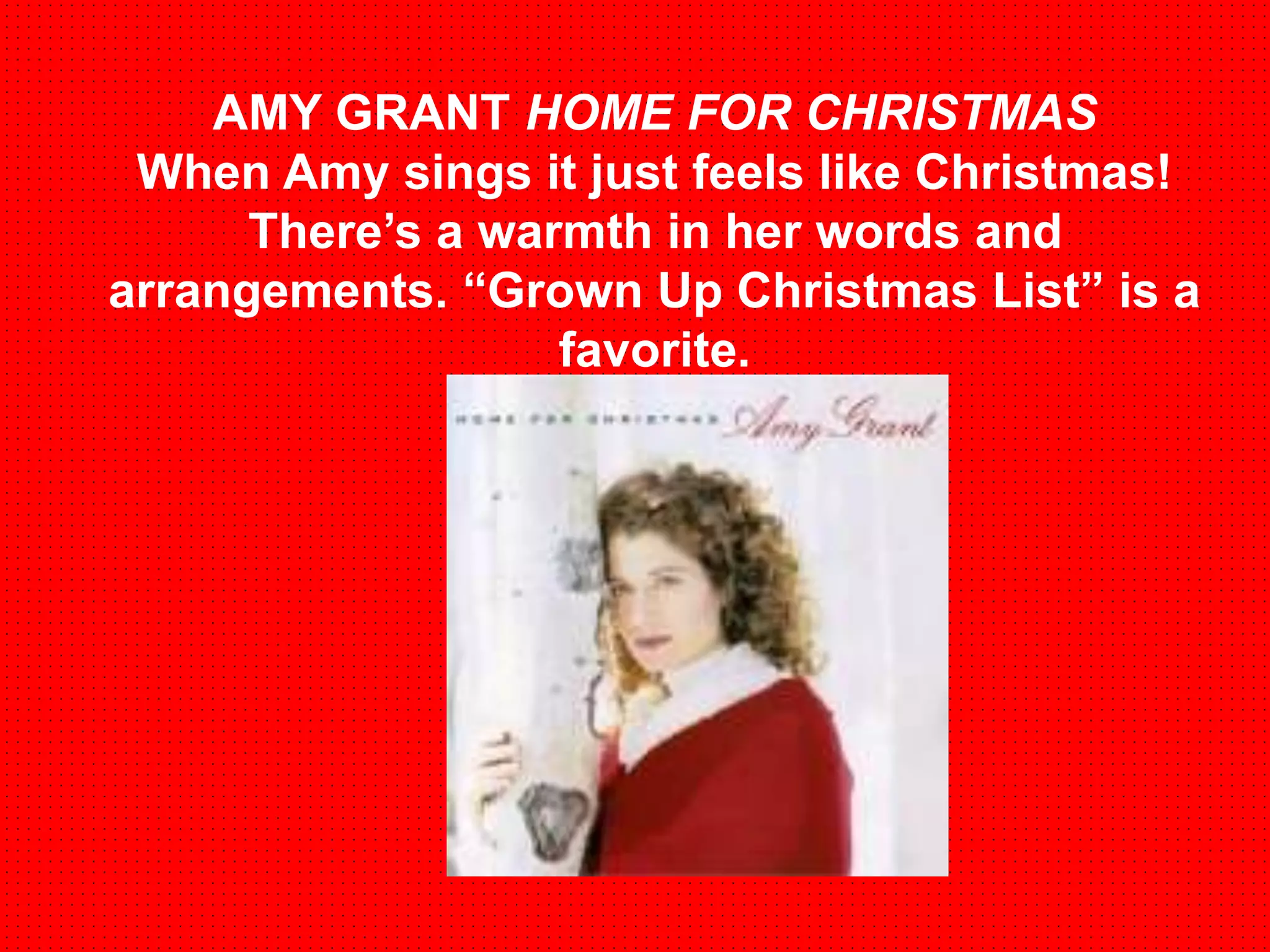 AMY GRANT HOME FOR CHRISTMAS 
When Amy sings it just feels like Christmas! 
There’s a warmth in her words and 
arrangements. “Grown Up Christmas List” is a 
favorite. 
 