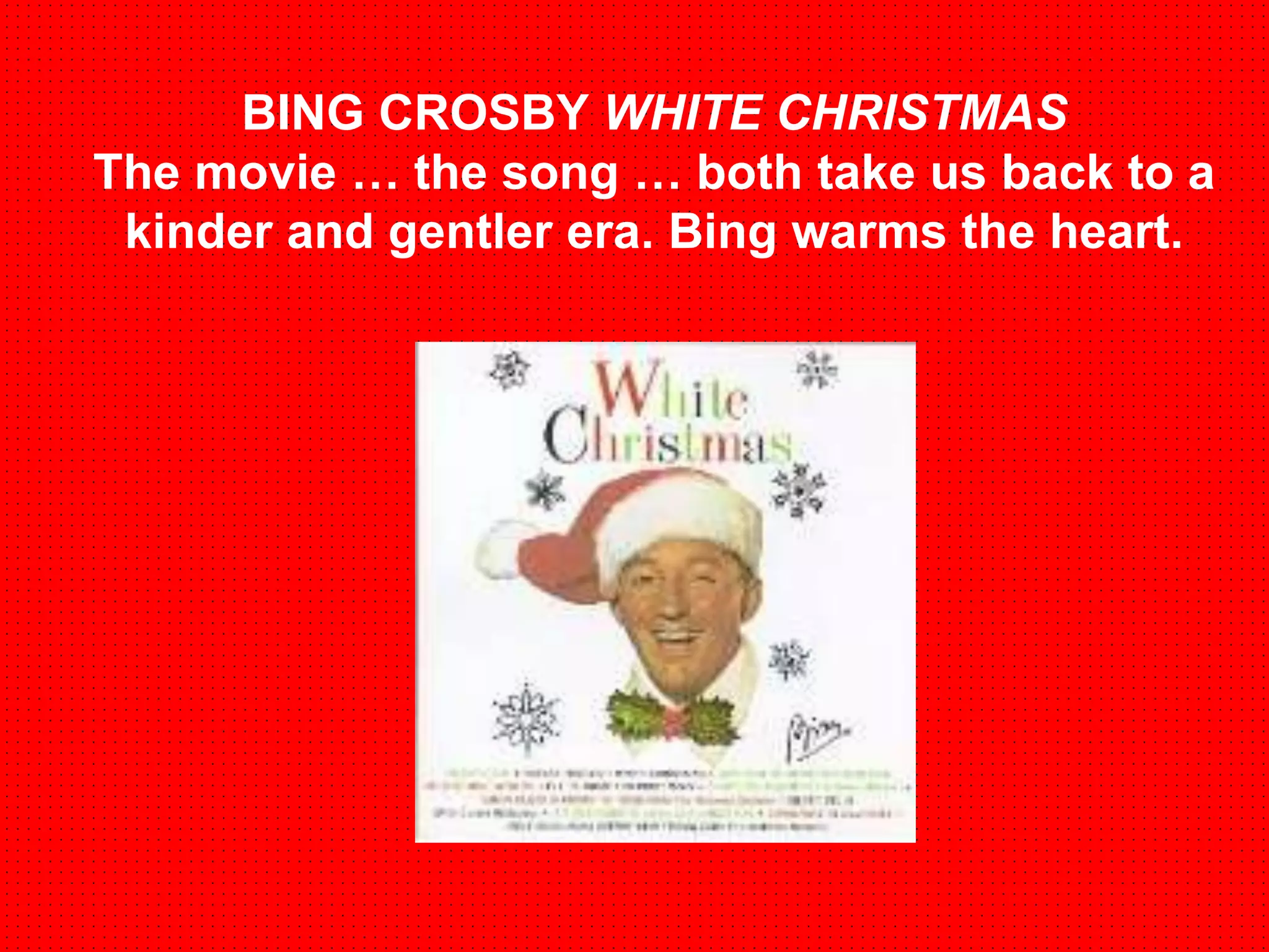 BING CROSBY WHITE CHRISTMAS 
The movie … the song … both take us back to a 
kinder and gentler era. Bing warms the heart. 
 