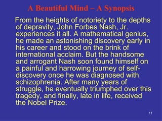 A Beautiful Mind – A Synopsis From the heights of notoriety to the depths of depravity, John Forbes Nash, Jr. experiences it all. A mathematical genius, he made an astonishing discovery early in his career and stood on the brink of international acclaim. But the handsome and arrogant Nash soon found himself on a painful and harrowing journey of self-discovery once he was diagnosed with schizophrenia. After many years of struggle, he eventually triumphed over this tragedy, and finally, late in life, received the Nobel Prize.  
