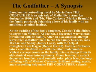 The Godfather – A Synopsis Based on the best-selling novel by Mario Puzo THE GODFATHER is an epic tale of Mafia life in America during the 1940s and '50s. Vito Corleone (Marlon Brando) is the family patriarch balancing a love of his family with an ambitious criminal instinct. At the wedding of the don’s daughter, Connie (Talia Shire), youngest son Michael (Al Pacino), a decorated war veteran, is reunited with his family. After an assassination attempt leaves the Godfather too ill to run the family business, sons Michael and Sonny (James Caan), with the help of consigliere Tom Hagen (Robert Duvall), lead the Corleones into a vendetta-filled war with the other mob families. Violent revenge ensues as the family tries to change from its old criminal ways into legitimacy. Diane Keaton, in a stark departure from her usual comedic roles, plays Kay, the long-suffering wife of Michael Corleone. Brilliant casting, music, and storytelling help make THE GODFATHER a classic. 