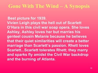 Gone With The Wind – A Synopsis Best picture for 1939. Vivien Leigh plays the hell out of Scarlett O’Hara in this civil war soap opera. She loves Ashley, Ashley loves her but marries his genteel cousin Melanie because he believes that their quiet similarities will create a better marriage than Scarlett’s passion. Rhett loves Scarlett...Scarlett tolerates Rhett; they marry and sparks fly amidst the Civil War backdrop and the burning of Atlanta. 
