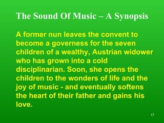 The Sound Of Music – A Synopsis A former nun leaves the convent to become a governess for the seven children of a wealthy, Austrian widower who has grown into a cold disciplinarian. Soon, she opens the children to the wonders of life and the joy of music - and eventually softens the heart of their father and gains his love.  