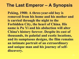 The Last Emperor – A Synopsis Peking, 1908: A three-year-old boy is removed from his home and his mother and is carried through the night to the Forbidden City, the heart of China. His name is Pu Yi and his abduction will alter China's history forever. Despite its cast of thousands, its palatial and exotic locations, and its sumptuous designs, the film remains an intimate portrait of an extraordinary and unique man and his journey of self-discovery. 