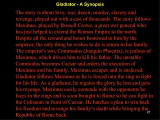 Gladiator - A Synopsis The story is about love, war, deceit, murder, slavery and revenge, played out with a cast of thousands. The story follows Maximus, played by Russell Crowe, a great war general who has just helped to extend the Roman Empire to the north. Despite all the reward and honor bestowed to him by the emperor, the only thing he wishes to do is return to his family. The emperor's son, Commodus (Joaquin Phoenix), is jealous of Maximus, which drives him to kill his father. The unstable Commodus becomes Caesar and orders the execution of Maximus and his family. Maximus escapes and is enslaved. Gladiator follows Maximus as he is forced into the ring to fight for his life. As a gladiator, he regains the glory he lost and gets his revenge. Maximus easily contends with the opponents he faces in the rings and is soon brought to Rome so he can fight in the Coliseum in front of Caesar. He hatches a plan to win back his freedom and revenge his family¹s death while bringing the Republic of Rome back.  