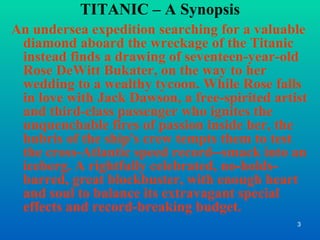 TITANIC – A Synopsis An undersea expedition searching for a valuable diamond aboard the wreckage of the Titanic instead finds a drawing of seventeen-year-old Rose DeWitt Bukater, on the way to her wedding to a wealthy tycoon. While Rose falls in love with Jack Dawson, a free-spirited artist and third-class passenger who ignites the unquenchable fires of passion inside her, the hubris of the ship's crew tempts them to test the cross-Atlantic speed record--smack into an iceberg. A rightfully celebrated, no-holds-barred, great blockbuster, with enough heart and soul to balance its extravagant special effects and record-breaking budget. 