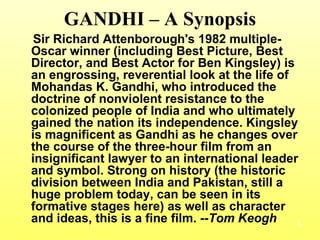 GANDHI – A Synopsis Sir Richard Attenborough's 1982 multiple-Oscar winner (including Best Picture, Best Director, and Best Actor for Ben Kingsley) is an engrossing, reverential look at the life of Mohandas K. Gandhi, who introduced the doctrine of nonviolent resistance to the colonized people of India and who ultimately gained the nation its independence. Kingsley is magnificent as Gandhi as he changes over the course of the three-hour film from an insignificant lawyer to an international leader and symbol. Strong on history (the historic division between India and Pakistan, still a huge problem today, can be seen in its formative stages here) as well as character and ideas, this is a fine film.  --Tom Keogh 