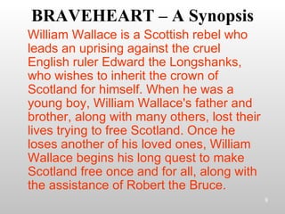 BRAVEHEART – A Synopsis William Wallace is a Scottish rebel who leads an uprising against the cruel English ruler Edward the Longshanks, who wishes to inherit the crown of Scotland for himself. When he was a young boy, William Wallace's father and brother, along with many others, lost their lives trying to free Scotland. Once he loses another of his loved ones, William Wallace begins his long quest to make Scotland free once and for all, along with the assistance of Robert the Bruce. 