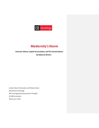 Modernity’s Storm
Hurricane Katrina, Capital Accumulation, and The Colonial Sphere
By Robinson Warner
London School of Economics and Political Science
Department of Sociology
MSc Sociology(ContemporarySocial Thought)
SO 499 Dissertation
Word Count: 9,536
 