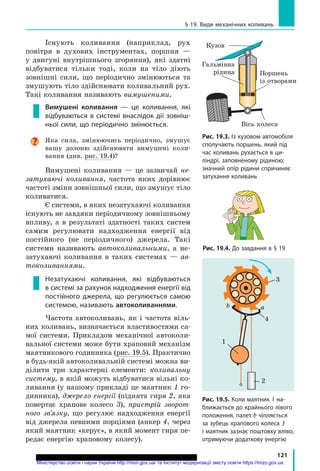 121
§ 19. Види механічних коливань
Існують коливання (наприклад, рух
повітря в духових інструментах, поршня —
у  двигуні внутрішнього згоряння), які здатні
відбуватися тільки тоді, коли на тіло діють
зовнішні сили, що періодично змінюються та
змушують тіло здійснювати коливальний рух.
Такі коливання називають вимушеними.
Вимушені коливання — це коливання, які
відбуваються в системі внаслідок дії зовніш­
ньої сили, що періодично змінюється.
Яка сила, змінюючись періодично, змушує
вашу долоню здійснювати вимушені коли-
вання (див. рис. 19.4)?
Вимушені коливання — це зазвичай не­
затухаючі коливання, частота яких дорівнює
частоті зміни зовнішньої сили, що змушує тіло
коливатися.
Є системи, в яких незатухаючі коливання
існують не завдяки періодичному зовнішньому
впливу, а в результаті здатності таких систем
самим регулювати надходження енергії від
постійного (не періодичного) джерела. Такі
системи називають автоколивальними, а не-
затухаючі коливання в таких системах — ав­
токоливаннями.
Незатухаючі коливання, які відбуваються
в системі за рахунок надходження енергії від
постійного джерела, що регулюється самою
системою, називають автоколиваннями.
Частота автоколивань, як і частота віль-
них коливань, визначається властивостями са-
мої системи. Прикладом механічної автоколи-
вальної системи може бути храповий механізм
маятникового годинника (рис. 19.5). Практично
в будь-якій автоколивальній системі можна ви-
ділити три характерні елементи: коливальну
систему, в якій можуть відбуватися вільні ко-
ливання (у нашому прикладі це маятник 1 го-
динника), джерело енергії (піднята гиря 2, яка
повертає храпове колесо  3), пристрій зворот­
ного зв’язку, що регулює надходження енергії
від джерела певними порціями (анкер 4, через
який маятник «керує», в який момент гиря пе-
редає енергію храповому колесу).
Рис. 19.4. До завдання в § 19
Рис. 19.3. Із кузовом автомобіля
сполучають поршень, який під
час коливань рухається в ци­
ліндрі, заповненому рідиною;
значний опір рідини спричиняє
затухання коливань
Вісь колеса
Гальмівна
рідина Поршень
із отворами
Кузов
Рис. 19.5. Коли маятник 1 на­
ближається до крайнього лівого
положення, палет b чіпляється
за зубець храпового колеса 3
і маятник зазнає поштовху вліво,
отримуючи додаткову енергію
3
4
1
2
аb
Міністерство освіти і науки України http://mon.gov.ua/ та Інститут модернізації змісту освіти https://imzo.gov.ua
 