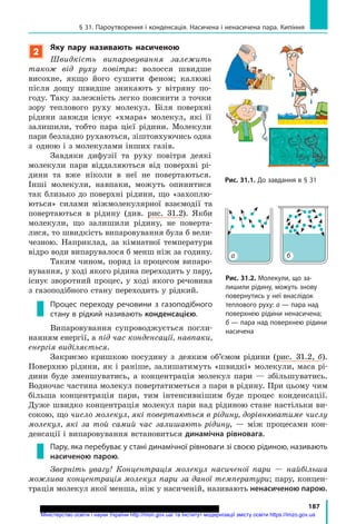 187
§ 31. Пароутворення і конденсація. Насичена і ненасичена пара. Кипіння
2
Яку пару називають насиченою
Швидкість випаровування залежить
також від руху повітря: волосся швидше
висохне, якщо його сушити феном; калюжі
після дощу швидше зникають у вітряну по-
году. Таку залежність легко пояснити з точки
зору теплового руху молекул. Біля поверхні
рідини завжди існує «хмара» молекул, які її
залишили, тобто пара цієї рідини. Молекули
пари безладно рухаються, зіштовхуючись одна
з  одною і з молекулами інших газів.
Завдяки дифузії та руху повітря деякі
молекули пари віддаляються від поверхні рі-
дини та вже ніколи в неї не повертаються.
Інші молекули, навпаки, можуть опинитися
так близько до поверхні рідини, що «захоплю-
ються» силами міжмолекулярної взаємодії та
повертаються в  рідину (див. рис. 31.2). Якби
молекули, що залишили рідину, не поверта-
лися, то швидкість випаровування була б вели-
чезною. Наприклад, за кімнатної температури
відро води випарувалося б менш ніж за годину.
Таким чином, поряд із процесом випаро-
вування, у ході якого рідина переходить у пару,
існує зворотний процес, у ході якого речовина
з газоподібного стану переходить у рідкий.
Процес переходу речовини з газоподібного
стану в рідкий називають конденсацією.
Випаровування супроводжується погли-
нанням енергії, а під час конденсації, навпаки,
енергія виділяється.
Закриємо кришкою посудину з  деяким об’ємом рідини (рис.  31.2, б).
Поверхню рідини, як і раніше­, залишатимуть «швидкі» молекули, маса рі-
дини буде зменшуватись, а концентрація молекул пари — збільшуватись.
Водночас частина молекул повертатиметься з пари в рідину. При цьому чим
більша концентрація пари, тим інтенсивнішим буде процес конденсації.
Дуже швидко концентрація молекул пари над рідиною стане настільки ви-
сокою, що число молекул, які повертаються в рідину, дорівнюватиме числу
молекул, які за той самий час залишають рідину, — між процесами кон-
денсації і випаровування встановиться динамічна рівновага.
Пару, яка перебуває у стані динамічної рівноваги зі своєю рідиною, називають
насиченою парою.
Зверніть увагу! Концентрація молекул насиченої пари — найбільша
можлива концентрація молекул пари за даної температури; пару, концен­
трація молекул якої менша, ніж у насиченій, називають ненасиченою парою.
Рис. 31.1. До завдання в § 31
Рис. 31.2. Молекули, що за-
лишили рідину, можуть знову
повернутись у неї внаслідок
теплового руху: а — пара над
поверхнею рідини ненасичена;
б — пара над поверхнею рідини
насичена
а б
Міністерство освіти і науки України http://mon.gov.ua/ та Інститут модернізації змісту освіти https://imzo.gov.ua
 